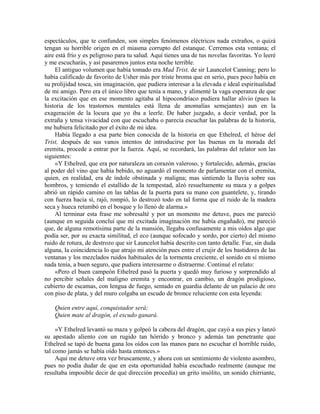 espectáculos, que te confunden, son simples fenómenos eléctricos nada extraños, o quizá
tengan su horrible origen en el miasma corrupto del estanque. Cerremos esta ventana; el
aire está frío y es peligroso para tu salud. Aquí tienes una de tus novelas favoritas. Yo leeré
y me escucharás, y así pasaremos juntos esta noche terrible.
El antiguo volumen que había tomado era Mad Trist, de sir Launcelot Canning; pero lo
había calificado de favorito de Usher más por triste broma que en serio, pues poco había en
su prolijidad tosca, sin imaginación, que pudiera interesar a la elevada e ideal espiritualidad
de mi amigo. Pero era el único libro que tenía a mano, y alimenté la vaga esperanza de que
la excitación que en ese momento agitaba al hipocondríaco pudiera hallar alivio (pues la
historia de los trastornos mentales está llena de anomalías semejantes) aun en la
exageración de la locura que yo iba a leerle. De haber juzgado, a decir verdad, por la
extraña y tensa vivacidad con que escuchaba o parecía escuchar las palabras de la historia,
me hubiera felicitado por el éxito de mi idea.
Había llegado a esa parte bien conocida de la historia en que Ethelred, el héroe del
Trist, después de sus vanos intentos de introducirse por las buenas en la morada del
eremita, procede a entrar por la fuerza. Aquí, se recordará, las palabras del relator son las
siguientes:
«Y Ethelred, que era por naturaleza un corazón valeroso, y fortalecido, además, gracias
al poder del vino que había bebido, no aguardó el momento de parlamentar con el eremita,
quien, en realidad, era de índole obstinada y maligna; mas sintiendo la lluvia sobre sus
hombros, y temiendo el estallido de la tempestad, alzó resueltamente su maza y a golpes
abrió un rápido camino en las tablas de la puerta para su mano con guantelete, y, tirando
con fuerza hacia sí, rajó, rompió, lo destrozó todo en tal forma que el ruido de la madera
seca y hueca retumbó en el bosque y lo llenó de alarma.»
Al terminar esta frase me sobresalté y por un momento me detuve, pues me pareció
(aunque en seguida concluí que mi excitada imaginación me había engañado), me pareció
que, de alguna remotísima parte de la mansión, llegaba confusamente a mis oídos algo que
podía ser, por su exacta similitud, el eco (aunque sofocado y sordo, por cierto) del mismo
ruido de rotura, de destrozo que sir Launcelot había descrito con tanto detalle. Fue, sin duda
alguna, la coincidencia lo que atrajo mi atención pues entre el crujir de los bastidores de las
ventanas y los mezclados ruidos habituales de la tormenta creciente, el sonido en sí mismo
nada tenía, a buen seguro, que pudiera interesarme o distraerme. Continué el relato:
«Pero el buen campeón Ethelred pasó la puerta y quedó muy furioso y sorprendido al
no percibir señales del maligno eremita y encontrar, en cambio, un dragón prodigioso,
cubierto de escamas, con lengua de fuego, sentado en guardia delante de un palacio de oro
con piso de plata, y del muro colgaba un escudo de bronce reluciente con esta leyenda:
Quien entre aquí, conquistador será;
Quien mate al dragón, el escudo ganará.
»Y Ethelred levantó su maza y golpeó la cabeza del dragón, que cayó a sus pies y lanzó
su apestado aliento con un rugido tan hórrido y bronco y además tan penetrante que
Ethelred se tapó de buena gana los oídos con las manos para no escuchar el horrible ruido,
tal como jamás se había oído hasta entonces.»
Aquí me detuve otra vez bruscamente, y ahora con un sentimiento de violento asombro,
pues no podía dudar de que en esta oportunidad había escuchado realmente (aunque me
resultaba imposible decir de qué dirección procedía) un grito insólito, un sonido chirriante,
 