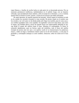 ropas blancas, y huellas de acerba lucha en cada parte de su descarnada persona. Por un
momento permaneció temblorosa, tambaleándose en el umbral; luego, con un lamento
sofocado, cayó pesadamente hacia adentro, sobre el cuerpo de su hermano, y en su violenta
agonía final lo arrastró al suelo, muerto, víctima de los terrores que había anticipado.
De aquel aposento, de aquella mansión huí aterrado. Afuera seguía la tormenta en toda
su ira cuando me encontré cruzando la vieja avenida. De pronto surgió en el sendero una
luz extraña y me volví para ver de dónde podía salir fulgor tan insólito, pues la vasta casa y
sus sombras quedaban solas a mis espaldas. El resplandor venía de la luna llena, roja como
la sangre, que brillaba ahora a través de aquella fisura casi imperceptible dibujada en zig-
zag desde el tejado del edificio hasta la base. Mientras la contemplaba, la fisura se
ensanchó rápidamente, pasó un furioso soplo del torbellino, todo el disco del satélite
irrumpió de pronto ante mis ojos y mi espíritu vaciló al ver desmoronarse los poderosos
muros, y hubo un largo y tumultuoso clamor como la voz de mil torrentes, y a mis pies el
profundo y corrompido estanque se cerró sombrío, silencioso, sobre los restos de la Casa
Usher.
 