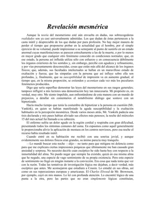 Revelación mesmérica
Aunque la teoría del mesmerismo esté aún envuelta en dudas, sus sobrecogedoras
realidades son ya casi universalmente admitidas. Los que dudan de éstas pertenecen a la
casta inútil y despreciable de los que dudan por pura profesión. No hay mejor manera de
perder el tiempo que proponerse probar en la actualidad que el hombre, por el simple
ejercicio de su voluntad, puede impresionar a su semejante al punto de sumirlo en un estado
anormal cuyas manifestaciones se parecen estrechamente a las de la muerte, o por lo menos
en mayor grado que cualquier otro fenómeno conocido en condiciones normales; que, en
ese estado, la persona así influida utiliza sólo con esfuerzo y en consecuencia débilmente
los órganos exteriores de los sentidos y, sin embargo, percibe con agudeza y refinamiento,
y por vías presuntamente desconocidas, cosas que están más allá del alcance de los órganos
físicos; que, además, sus facultades intelectuales se hallan en un maravilloso estado de
exaltación y fuerza; que las simpatías con la persona que así influye sobre ella son
profundas, y, finalmente, que su susceptibilidad de impresión va en aumento gradual, al
tiempo que, en la misma proporción, se extienden y acentúan cada vez más los peculiares
fenómenos producidos.
Digo que sería superfluo demostrar las leyes del mesmerismo en sus rasgos generales;
tampoco infligiré a mis lectores una demostración hoy tan innecesaria. Mi propósito es, en
verdad, muy otro. Me siento impelido, aun enfrentándome de esta manera con un mundo de
prejuicios, a detallar sin comentarios el notabilísimo diálogo que sostuve con un
hipnotizado.
Hacía mucho tiempo que tenía la costumbre de hipnotizar a la persona en cuestión (Mr.
Vankirk), en quien se habían manifestado la aguda susceptibilidad y la exaltación
habituales en la percepción mesmérica. Desde varios meses atrás, Mr. Vankirk padecía una
tisis declarada y mis pases habían aliviado sus efectos más penosos; la noche del miércoles
15 del mes actual fui llamado a su cabecera.
El enfermo sufría un dolor agudo en la región cordial y respiraba con gran dificultad,
presentando todos los síntomas comunes del asma. En espasmos como aquél generalmente
le proporcionaba alivio la aplicación de mostaza en los centros nerviosos, pero esa noche el
recurso había resultado inútil.
Cuando entré en su habitación me recibió con una sonrisa jovial, y aunque
evidentemente sus dolores físicos eran grandes, su ánimo parecía muy tranquilo.
—Lo mandé buscar esta noche —dijo— no tanto para que mitigara mi dolencia como
para que me explicara ciertas impresiones psíquicas que últimamente me han causado gran
ansiedad y sorpresa. No necesito decirle cuan escéptico he sido hasta hoy con respecto a la
inmortalidad del alma. No puedo negar que siempre ha existido, quizá en esa misma alma
que he negado, una especie de vago sentimiento de su propia existencia. Pero esta especie
de sentimiento no llegó en ningún instante a la convicción. Era cosa que nada tenía que ver
con la razón. Todas las tentativas de investigación lógica me dejaban, a decir verdad, más
escéptico que antes. Me aconsejaron que estudiara a Cousin. Lo estudié en sus obras, así
como en sus repercusiones europeas y americanas. El Charles Elwood de Mr. Brownson,
por ejemplo, cayó en mis manos. Lo leí con profunda atención. Lo encontré lógico de una
punta a la otra, pero las partes que no eran simplemente lógicas constituían,
 
