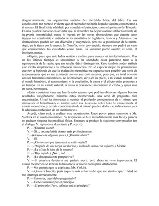 desgraciadamente, los argumentos iniciales del incrédulo héroe del libro. En sus
conclusiones me pareció evidente que el razonador no había logrado siquiera convencerse a
sí mismo. El final había olvidado por completo el principio, como el gobierno de Trínculo.
En una palabra: no tardé en advertir que, si el hombre ha de persuadirse intelectualmente de
su propia inmortalidad, nunca lo logrará por las meras abstracciones que durante tanto
tiempo han constituido el método de los moralistas de Inglaterra, Francia y Alemania. Las
abstracciones pueden ser una diversión y un ejercicio, pero no se posesionan de la mente.
Aquí, en la tierra por lo menos, la filosofía, estoy convencido, siempre nos pedirá en vano
que consideremos las cualidades como cosas. La voluntad puede asentir; el alma, el
intelecto, nunca.
»Repito, pues, que sólo había sentido a medias, pero nunca creí intelectualmente. Mas
en los últimos tiempos el sentimiento se ha ahondado hasta parecerse tanto a la
aquiescencia de la razón, que me resulta difícil distinguirlos. Creo también poder atribuir
este efecto simplemente a la influencia mesmérica. No sé explicar mejor mi pensamiento
que por la hipótesis de que la exaltación mesmérica me capacita para percibir una serie de
razonamientos que en mi existencia normal son convincentes, pero que, en total acuerdo
con los fenómenos mesméricos, no se extienden, salvo en su efecto, a mi estado normal. En
el estado hipnótico, el razonamiento y la conclusión, la causa y el efecto están presentes a
un tiempo. En mi estado natural, la causa se desvanece; únicamente el efecto, y quizá sólo
en parte, permanece.
»Estas consideraciones me han llevado a pensar que podrían obtenerse algunos buenos
resultados dirigiéndome, mientras estoy mesmerizado, una serie de preguntas bien
encaminadas. Usted ha observado a menudo el profundo conocimiento de sí mismo que
demuestra el hipnotizado, el amplio saber que despliega sobre todo lo concerniente al
estado mesmérico, y de este conocimiento de sí mismo pueden deducirse indicaciones para
la adecuada confección de un cuestionario.»
Accedí, claro está, a realizar este experimento. Unos pocos pases sumieron a Mr.
Vankirk en el sueño mesmérico. Su respiración se hizo inmediatamente más fácil y parecía
no padecer ninguna incomodidad física. Entonces se produjo la siguiente conversación (en
el diálogo, V. representa al paciente y P. soy yo):
P. —¿Duerme usted?
V. —Sí..., no; preferiría dormir más profundamente.
^.—(Después de algunos pases.) ¿Duerme ahora?
V. —Sí.
P. —¿Cómo cree que terminará su enfermedad?
V. —(Después de una larga vacilación y hablando como con esfuerzo.) Moriré.
P. —¿Le aflige la idea de la muerte?
V. —(Muy rápido.) ¡No..., no!
P. —¿Le desagrada esta perspectiva?
V. —Si estuviera despierto me gustaría morir, pero ahora no tiene importancia. El
estado mesmérico se avecina lo bastante a la muerte como para satisfacerme.
P. —Me gustaría que se explicara, Mr. Vankirk.
V. —Quisiera hacerlo, pero requiere más esfuerzo del que me siento capaz. Usted no
me interroga correctamente.
P. —Entonces, ¿qué debo preguntarle?
V. —Debe comenzar por el principio.
P. —¡El principio! Pero, ¿dónde está el principio?
 