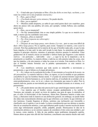 V. —Usted sabe que el principio es Dios. (Esto fue dicho en tono bajo, vacilante, y con
todas las señales de la más profunda veneración.)
P. —Pero, ¿qué es Dios?
V. —(Vacilando durante varios minutos.) No puedo decirlo.
P. —Dios, ¿no es espíritu?
V. —Mientras estaba despierto, yo sabía lo que usted quiere decir con «espíritu», pero
ahora me parece sólo una palabra, tal como, por ejemplo, verdad, belleza; una cualidad,
quiero decir.
P. —Dios, ¿no es inmaterial?
V. —No hay inmaterialidad; ésta es una simple palabra. Lo que no es materia no es
nada, a menos que las cualidades sean cosas.
P. —Entonces, ¿Dios es material?
V. —No. (Esta respuesta me sobrecogió.)
P. —¿Y qué es?
V. —(Después de una larga pausa, entre dientes.) Lo veo... pero es una cosa difícil de
decir. (Otra larga pausa.) No es espíritu, pues existe. Tampoco es materia, como usted la
entiende. Pero hay gradaciones de la materia de las que el hombre nada sabe, en que la más
basta impulsa a la más sutil, la más sutil invade la más basta. La atmósfera, por ejemplo,
impulsa el principio eléctrico, mientras el principio eléctrico penetra la atmósfera. Estas
gradaciones de la materia crecen en tenuidad o sutileza hasta que llegamos a una materia
indivisa —sin partículas—, indivisible —una—, y aquí la ley de la impulsión y de la
penetración se modifica. La materia última o indivisa no sólo penetra todas las cosas, sino
que las impulsa, y de esta manera es todas las cosas en sí misma. Esta materia es Dios. Lo
que el hombre intenta formular con la palabra «pensamiento» es esta materia en
movimiento.
P. —Los metafísicos sostienen que toda acción es reductible a movimiento y
pensamiento, y que el último es el origen del primero.
V. —Sí, y ahora veo la confusión de la idea. El movimiento es la acción de la mente, no
del pensamiento. La materia indivisa o Dios, en reposo, es (en la medida en que podemos
concebirlo) lo que los hombres llaman mente. Y el poder de automovimiento (equivalente
en efecto a la volición humana) es, en la materia indivisa, el resultado de su unidad y de su
omni-predominancia; cómo, no lo sé, y ahora veo claramente que nunca lo sabré. Pero la
materia indivisa, puesta en movimiento por una ley o cualidad existente en sí misma, es el
pensamiento.
P. —¿No puede darme una idea más precisa de lo que usted designa materia indivisa?
V. —Las materias que el hombre conoce escapan gradualmente a los sentidos.
Tenemos, por ejemplo, un metal, un trozo de madera, una gota de agua, la atmósfera, el
gas, el calor, la electricidad, el éter luminoso. Ahora bien, llamamos materia a todas esas
cosas, y abarcamos toda la materia en una definición general; sin embargo, no puede haber
dos ideas más esencialmente distintas que la que referimos a un metal y la que referimos al
éter luminoso. Cuando llegamos al último, sentimos una inclinación casi irresistible a
clasificarlo con el espíritu o con la nada. La única consideración que nos detiene es nuestra
idea de su constitución atómica, y aun aquí debemos pedir ayuda a nuestra noción de átomo
como algo infinitamente pequeño, sólido, palpable, pesado. Destruyamos la idea de la
constitución atómica y ya no seremos capaces de considerar el éter como una entidad o, por
lo menos, como materia. A falta de una palabra mejor podríamos designarlo espíritu.
Demos ahora un paso más allá del éter luminoso, concibamos una materia mucho más sutil
 