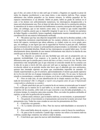 que el éter, así como el éter es más sutil que el metal, y llegamos en seguida (a pesar de
todos los dogmas escolásticos) a una masa única, a una materia indivisa. Pues, aunque
admitamos una infinita pequeñez en los átomos mismos, la infinita pequeñez de los
espacios interatómicos es un absurdo. Habrá un punto, habrá un grado de sutileza en el
cual, si los átomos son suficientemente numerosos, los interespacios desaparecerán y la
masa será absolutamente una. Pero al dejar de lado ahora la idea de la constitución atómica,
la naturaleza de la masa se deslizará inevitablemente a nuestra concepción del espíritu. Está
claro, sin embargo, que es tan materia como antes. La verdad es que resulta imposible
concebir el espíritu, puesto que es imposible imaginar lo que no es. Cuando nos jactamos
de haber llegado a concebirlo, hemos engañado simplemente nuestro entendimiento con la
consideración de una materia infinitamente rarificada.
P. —Me parece que hay una objeción insuperable a la idea de la absoluta unidad, y ella
es la ligerísima resistencia experimentada por los cuerpos celestes en sus revoluciones a
través del espacio, resistencia que ahora sabemos, es verdad, existe en cierto grado, pero
que, sin embargo, es tan ligera que aun la sagacidad de Newton la pasó por alto. Sabemos
que la resistencia de los cuerpos es principalmente proporcionada a su densidad. La unidad
absoluta es la densidad absoluta. Donde no hay interespacios no puede haber paso. Un éter
absolutamente denso detendría de una manera infinitamente más efectiva la marcha de una
estrella que un éter de diamante o de acero.
V. —Su objeción se contesta con una facilidad que está casi en proporción con su
aparente irrefutabilidad. Con respecto a la marcha de una estrella, no puede haber
diferencia entre que la estrella pase a través del éter o el éter a través de ésta. No hay error
astronómico más inexplicable que el que relaciona el conocido retardo de los cometas con
la idea de su paso a través del éter, pues por sutil que se suponga ese éter detendría toda
revolución sideral en un período mucho más breve que el admitido por esos astrónomos,
quienes han intentado suprimir un punto que consideraban imposible de entender. El
retardo experimentado es, por el contrario, aproximadamente el mismo que puede esperarse
de la fricción del éter en el pasaje instantáneo a través del astro. En un caso, la fuerza de
retardo es momentánea y completa en sí misma; en el otro, es infinitamente acumulativa.
P. —Pero en todo esto, en esta identificación de la simple materia con Dios, ¿no hay
nada de irreverencia? (Me vi obligado a repetir esta pregunta antes de que el hipnotizado
comprendiera cabalmente su sentido.)
V. —¿Puede usted decir por qué la materia ha de ser menos reverenciada que la mente?
Usted olvida que la materia de la cual hablo es, en todo sentido, la verdadera «mente» o
«espíritu» de las escuelas, sobre todo en lo que concierne a sus elevadas propiedades, y es,
al mismo tiempo, la «materia» para estas escuelas. Dios, con todos los poderes atribuidos al
espíritu, es tan sólo la perfección de la materia.
P. —¿Afirma usted, entonces, que la materia indivisa, en movimiento, es pensamiento?
V. —En general, el movimiento es el pensamiento universal de la mente universal. Este
pensamiento crea. Todas las cosas creadas no son sino los pensamientos de Dios.
P. —Usted dice «en general».
V. —Sí. La mente universal es Dios. Para las nuevas individualidades es necesaria la
materia.
P. —Pero usted habla ahora de «mente» y de «materia» como lo hacen los metafísicos.
V. —Sí, para evitar la confusión. Cuando digo «mente» me refiero a la materia indivisa
o última; cuando digo «materia» me refiero a todo lo demás.
P. —Usted decía que «para las nuevas individualidades es necesaria la materia».
 