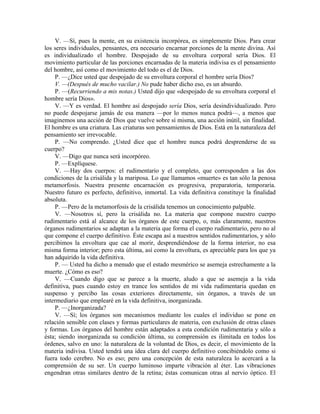 V. —Sí, pues la mente, en su existencia incorpórea, es simplemente Dios. Para crear
los seres individuales, pensantes, era necesario encarnar porciones de la mente divina. Así
es individualizado el hombre. Despojado de su envoltura corporal sería Dios. El
movimiento particular de las porciones encarnadas de la materia indivisa es el pensamiento
del hombre, así como el movimiento del todo es el de Dios.
P. —¿Dice usted que despojado de su envoltura corporal el hombre sería Dios?
V. —(Después de mucho vacilar.) No pude haber dicho eso, es un absurdo.
P. —(Recurriendo a mis notas.) Usted dijo que «despojado de su envoltura corporal el
hombre sería Dios».
V. —Y es verdad. El hombre así despojado sería Dios, sería desindividualizado. Pero
no puede despojarse jamás de esa manera —por lo menos nunca podrá—, a menos que
imaginemos una acción de Dios que vuelve sobre sí misma, una acción inútil, sin finalidad.
El hombre es una criatura. Las criaturas son pensamientos de Dios. Está en la naturaleza del
pensamiento ser irrevocable.
P. —No comprendo. ¿Usted dice que el hombre nunca podrá desprenderse de su
cuerpo?
V. —Digo que nunca será incorpóreo.
P. —Explíquese.
V. —Hay dos cuerpos: el rudimentario y el completo, que corresponden a las dos
condiciones de la crisálida y la mariposa. Lo que llamamos «muerte» es tan sólo la penosa
metamorfosis. Nuestra presente encarnación es progresiva, preparatoria, temporaria.
Nuestro futuro es perfecto, definitivo, inmortal. La vida definitiva constituye la finalidad
absoluta.
P. —Pero de la metamorfosis de la crisálida tenemos un conocimiento palpable.
V. —Nosotros sí, pero la crisálida no. La materia que compone nuestro cuerpo
rudimentario está al alcance de los órganos de este cuerpo, o, más claramente, nuestros
órganos rudimentarios se adaptan a la materia que forma el cuerpo rudimentario, pero no al
que compone el cuerpo definitivo. Éste escapa así a nuestros sentidos rudimentarios, y sólo
percibimos la envoltura que cae al morir, desprendiéndose de la forma interior, no esa
misma forma interior; pero esta última, así como la envoltura, es apreciable para los que ya
han adquirido la vida definitiva.
P. — Usted ha dicho a menudo que el estado mesmérico se asemeja estrechamente a la
muerte. ¿Cómo es eso?
V. —Cuando digo que se parece a la muerte, aludo a que se asemeja a la vida
definitiva, pues cuando estoy en trance los sentidos de mi vida rudimentaria quedan en
suspenso y percibo las cosas exteriores directamente, sin órganos, a través de un
intermediario que emplearé en la vida definitiva, inorganizada.
P. —¿Inorganizada?
V. —Sí; los órganos son mecanismos mediante los cuales el individuo se pone en
relación sensible con clases y formas particulares de materia, con exclusión de otras clases
y formas. Los órganos del hombre están adaptados a esta condición rudimentaria y sólo a
ésta; siendo inorganizada su condición última, su comprensión es ilimitada en todos los
órdenes, salvo en uno: la naturaleza de la voluntad de Dios, es decir, el movimiento de la
materia indivisa. Usted tendrá una idea clara del cuerpo definitivo concibiéndolo como si
fuera todo cerebro. No es eso; pero una concepción de esta naturaleza lo acercará a la
comprensión de su ser. Un cuerpo luminoso imparte vibración al éter. Las vibraciones
engendran otras similares dentro de la retina; éstas comunican otras al nervio óptico. El
 
