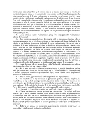 nervio envía otras al cerebro, y el cerebro otras a la materia indivisa que lo penetra. El
movimiento de esta última es el pensamiento, cuya primera ondulación es la percepción. De
esta manera la mente de la vida rudimentaria se comunica con el mundo exterior, y este
mundo exterior está limitado para la vida rudimentaria, por la idiosincrasia de sus órganos.
Pero en la vida definitiva, inorganizada, el mundo exterior llega al cuerpo entero (que es de
una sustancia afín al cerebro, como he dicho), sin otra intervención que la de un éter
infinitamente más sutil que el luminoso; y todo el cuerpo vibra al unísono con este éter,
poniendo en movimiento la materia indivisa que lo penetra. A la ausencia de órganos
especiales debemos atribuir, además, la casi ilimitada percepción propia de la vida
definitiva. En los seres rudimentarios los órganos son las jaulas necesarias para encerrarlos
hasta que tengan alas.
P. —Usted habla de «seres» rudimentarios. ¿Hay otros seres pensantes rudimentarios
además del hombre?
V. —Las numerosas acumulaciones de materia sutil en nebulosas, planetas, soles y
otros cuerpos que no son ni nebulosas, ni soles, ni planetas tienen la única finalidad de dar
pábulo a los distintos órganos de infinidad de seres rudimentarios. De no ser por la
necesidad de la vida rudimentaria, previa a la definitiva, no hubiera habido cuerpos como
éstos. Cada uno de ellos es ocupado por una variedad distinta de criaturas orgánicas,
rudimentarias, pensantes. En todas los órganos varían según los caracteres del lugar
ocupado. A la muerte o metamorfosis, estas criaturas que gozan de la vida definitiva —la
inmortalidad— y conocen todos los secretos, salvo uno, actúan y se mueven en todas partes
por simple volición; habitan, no en las estrellas, que nosotros consideramos las únicas cosas
palpables para cuya distribución ciegamente juzgamos creado el espacio, sino el espacio
mismo, ese infinito cuya inmensidad verdaderamente sustancial se traga las estrellas al
igual que sombras, borrándolas como no entidades de la percepción de los ángeles.
P. —Usted dice que, «de no ser por la necesidad de la vida rudimentaria», no hubiera
habido estrellas. ¿Pero por qué esta necesidad?
V. —En la vida inorgánica, así como generalmente en la materia inorgánica, no hay
nada que impida la acción de una única y simple ley, la Divina Volición. La vida orgánica y
la materia (complejas, sustanciales y sometidas a leyes) fueron creadas con el propósito de
producir un impedimento.
P. —Pero de nuevo, ¿qué necesidad había de producir ese impedimento?
V. —El resultado de la ley inviolada es perfección, justicia, felicidad negativa. El
resultado de la ley violada es imperfección, injusticia, dolor positivo. Por medio de los
impedimentos que brindan el número, la complejidad y la sustancialidad de las leyes de la
vida orgánica y de la materia, la violación de la ley resulta, hasta cierto punto, practicable.
Así el dolor, que es imposible en la vida inorgánica, es posible en la orgánica.
P. —¿Pero cuál es el propósito benéfico que justifica la existencia del dolor?
V. —Todas las cosas son buenas o malas por comparación. Un análisis suficiente
mostrará que el placer, en todos los casos, es tan sólo el reverso del dolor. El placer positivo
es una simple idea. Para ser felices hasta cierto punto, debemos haber padecido hasta ese
mismo punto. No sufrir nunca sería no haber sido nunca dichoso. Pero se ha demostrado
que en la vida inorgánica no puede existir dolor; de ahí su necesidad en la orgánica. El
dolor de la vida primitiva en la tierra es la única garantía de beatitud para la vida definitiva
en el cielo.
P. —Todavía hay una de sus expresiones que me resulta imposible comprender: «la
inmensidad verdaderamente sustancial» del infinito.
 