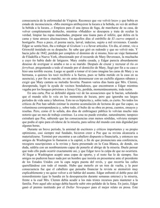 consecuencia de la enfermedad de Virginia. Reconoce que «se volvió loco» y que bebía en
estado de inconsciencia. «Mis enemigos atribuyeron la locura a la bebida, en vez de atribuir
la bebida a la locura...» Empieza para él una época de fuga, de marcharse de su casa, de
volver completamente deshecho, mientras «Muddie» se desespera y trata de ocultar la
verdad, limpiar las ropas manchadas, preparar una tisana para el infeliz, que delira en la
cama y tiene atroces alucinaciones. En aquellos días el estribillo de El cuervo empezó a
hostigarlo. Poco a poco, el poema nacía, larval, indeciso, sujeto a mil revisiones. Cuando
Edgar se sentía bien, iba a trabajar al Graham’s o a llevar artículos. Un día, al entrar, vio a
Griswold instalado en su despacho. Se sabe que giró en redondo y que no volvió más. Y
hacia julio de 1842, perdido por completo el dominio de sí mismo, hizo un viaje fantasmal
de Filadelfia a Nueva York, obsesionado por el recuerdo de Mary Devereaux, la muchacha
a cuyo tío había dado de latigazos. Mary estaba casada, y Edgar parecía absurdamente
deseoso de averiguar si amaba o no a su marido. Después de cruzar y recruzar el río en
ferryboat, preguntando a todo el mundo por el domicilio de Mary, llegó por fin a su casa e
hizo una terrible escena. Luego se quedó a tomar el té (uno imagina las caras de Mary y su
hermana, a quienes les tocó recibirlo a la fuerza, pues se había metido en la casa en su
ausencia), y por fin se marchó, no sin antes desmenuzar con un cuchillo algunos rábanos y
exigir que Mary cantara su melodía favorita. Pasaron varios días hasta que Mrs. Clemm,
desesperada, logró la ayuda de vecinos bondadosos, que encontraron a Edgar mientras
vagaba por los bosques próximos a Jersey City, perdida, momentáneamente, toda razón.
En una carta, Poe se defendió alguna vez de las acusaciones que le hacían, señalando
que el mundo sólo lo veía en los momentos de locura, pero que ignoraba sus largos
períodos de vida sana y laboriosa. Esto no es hipócrita y, sobre todo, es cierto. No todos los
críticos de Poe han sabido estimar la enorme acumulación de lecturas de que fue capaz, su
voluminosa correspondencia y, sobre todo, el bulto de su obra en prosa, cuentos, ensayos y
reseñas. Pero, como él lo señala, dos días de embriaguez pública lo volvían mucho más
notorio que un mes de trabajo continuo. La cosa no puede extrañar, naturalmente; tampoco
extrañará que Poe, sabiendo que las consecuencias eran menos sórdidas, volviera siempre
que podía al opio para olvidarse de la miseria, para salirse del mundo con más dignidad por
algunas horas.
Durante un breve período, la amistad de escritores y críticos importantes y su propio
optimismo, casi siempre mal fundado, hicieron creer a Poe que su revista alcanzaría a
materializarse. Terminó por encontrar a un caballero dispuesto a financiarla, y entonces sus
amigos de Washington lo llamaron a la capital, a fin de que pronunciara una conferencia,
recogiera suscripciones a la revista y fuera presentado en la Casa Blanca, de donde, sin
duda, saldría con un nombramiento capaz de ponerlo al abrigo de la miseria. Duele pensar
que todo ello pudo ocurrir exactamente así, y que Edgar tuvo la culpa de que no ocurriera.
Al llegar a Washington aceptó unas copas de oporto, y el resto fue lo de siempre. Sus
amigos no pudieron hacer nada por un hombre que insistía en presentarse ante el presidente
de los Estados Unidos con la capa negra puesta del revés, y que recorría las calles
querellándose con todo el mundo. Hubo que meterlo en un tren de vuelta, y la peor
consecuencia fue que el caballero que pensaba financiar la revista se atemorizó muy
explicablemente y no quiso volver a oír hablar del asunto. Edgar enfrentó el doble peso del
remordimiento (que lo hundía en la desesperación durante semanas enteras) y la miseria,
frente a la cual Mrs. Clemm debía acudir a los más tristes recursos para mantener a la
familia. Pero aquel año aciago debía hacerle subir otro peldaño de la fama. En junio, Edgar
ganó el premio instituido por el Dollar Newspaper para el mejor relato en prosa. Este
 