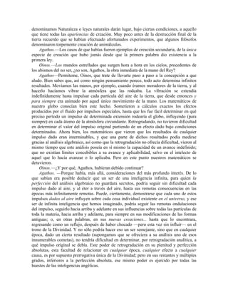 denominamos Naturaleza o leyes naturales darán lugar, bajo ciertas condiciones, a aquello
que tiene todas las apariencias de creación. Muy poco antes de la destrucción final de la
tierra recuerdo que se habían efectuado afortunados experimentos, que algunos filósofos
denominaron torpemente creación de animálculos.
Agathos.—Los casos de que hablas fueron ejemplos de creación secundaria, de la única
especie de creación que hubo jamás desde que la primera palabra dio existencia a la
primera ley.
Oinos.—Los mundos estrellados que surgen hora a hora en los cielos, procedentes de
los abismos del no ser, ¿no son, Agathos, la obra inmediata de la mano del Rey?
Agathos—Permíteme, Oinos, que trate de llevarte paso a paso a la concepción a que
aludo. Bien sabes que, así como ningún pensamiento perece, todo acto determina infinitos
resultados. Movíamos las manos, por ejemplo, cuando éramos moradores de la tierra, y al
hacerlo hacíamos vibrar la atmósfera que las rodeaba. La vibración se extendía
indefinidamente hasta impulsar cada partícula del aire de la tierra, que desde entonces y
para siempre era animado por aquel único movimiento de la mano. Los matemáticos de
nuestro globo conocían bien este hecho. Sometieron a cálculos exactos los efectos
producidos por el fluido por impulsos especiales, hasta que les fue fácil determinar en qué
preciso período un impulso de determinada extensión rodearía el globo, influyendo (para
siempre) en cada átomo de la atmósfera circundante. Retrogradando, no tuvieron dificultad
en determinar el valor del impulso original partiendo de un efecto dado bajo condiciones
determinadas. Ahora bien, los matemáticos que vieron que los resultados de cualquier
impulso dado eran interminables, y que una parte de dichos resultados podía medirse
gracias al análisis algebraico, así como que la retrogradación no ofrecía dificultad, vieron al
mismo tiempo que este análisis poseía en sí mismo la capacidad de un avance indefinido;
que no existían límites concebibles a su avance y aplicabilidad, salvo en el intelecto de
aquel que lo hacía avanzar o lo aplicaba. Pero en este punto nuestros matemáticos se
detuvieron.
Oinos.—¿Y por qué, Agathos, hubieran debido continuar?
Agathos. —Porque había, más allá, consideraciones del más profundo interés. De lo
que sabían era posible deducir que un ser de una inteligencia infinita, para quien la
perfección del análisis algebraico no guardara secretos, podría seguir sin dificultad cada
impulso dado al aire, y al éter a través del aire, hasta sus remotas consecuencias en las
épocas más infinitamente remotas. Puede, ciertamente, demostrarse que cada uno de estos
impulsos dados al aire influyen sobre cada cosa individual existente en el universo, y ese
ser de infinita inteligencia que hemos imaginado, podría seguir las remotas ondulaciones
del impulso, seguirlo hacia arriba y adelante en sus influencias sobre todas las partículas de
toda la materia, hacia arriba y adelante, para siempre en sus modificaciones de las formas
antiguas; o, en otras palabras, en sus nuevas creaciones... hasta que lo encontrara,
regresando como un reflejo, después de haber chocado —pero esta vez sin influir— en el
trono de la Divinidad. Y no sólo podría hacer eso un ser semejante, sino que en cualquier
época, dado un cierto resultado (supongamos que se ofreciera a su análisis uno de esos
innumerables cometas), no tendría dificultad en determinar, por retrogradación analítica, a
qué impulso original se debía. Este poder de retrogradación en su plenitud y perfección
absolutas, esta facultad de relacionar en cualquier época, cualquier efecto a cualquier
causa, es por supuesto prerrogativa única de la Divinidad; pero en sus restantes y múltiples
grados, inferiores a la perfección absoluta, ese mismo poder es ejercido por todas las
huestes de las inteligencias angélicas.
 