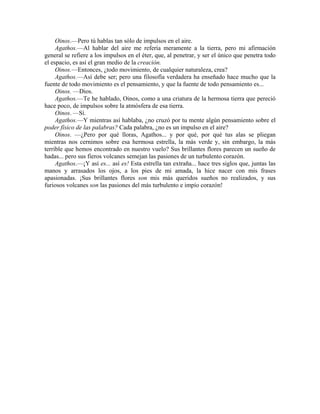 Oinos.—Pero tú hablas tan sólo de impulsos en el aire.
Agathos.—Al hablar del aire me refería meramente a la tierra, pero mi afirmación
general se refiere a los impulsos en el éter, que, al penetrar, y ser el único que penetra todo
el espacio, es así el gran medio de la creación.
Oinos.—Entonces, ¿todo movimiento, de cualquier naturaleza, crea?
Agathos.—Así debe ser; pero una filosofía verdadera ha enseñado hace mucho que la
fuente de todo movimiento es el pensamiento, y que la fuente de todo pensamiento es...
Oinos. —Dios.
Agathos.—Te he hablado, Oinos, como a una criatura de la hermosa tierra que pereció
hace poco, de impulsos sobre la atmósfera de esa tierra.
Oinos. —Sí.
Agathos.—Y mientras así hablaba, ¿no cruzó por tu mente algún pensamiento sobre el
poder físico de las palabras? Cada palabra, ¿no es un impulso en el aire?
Oinos. —¿Pero por qué lloras, Agathos... y por qué, por qué tus alas se pliegan
mientras nos cernimos sobre esa hermosa estrella, la más verde y, sin embargo, la más
terrible que hemos encontrado en nuestro vuelo? Sus brillantes flores parecen un sueño de
hadas... pero sus fieros volcanes semejan las pasiones de un turbulento corazón.
Agathos.—¡Y así es... así es! Esta estrella tan extraña... hace tres siglos que, juntas las
manos y arrasados los ojos, a los pies de mi amada, la hice nacer con mis frases
apasionadas. ¡Sus brillantes flores son mis más queridos sueños no realizados, y sus
furiosos volcanes son las pasiones del más turbulento e impío corazón!
 