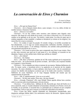 La conversación de Eiros y Charmion
Te traeré el fuego.
(EURÍPIDES, Andrómaca)
Eiros.—¿Por qué me llamas Eiros?
Charmion.—Así te llamarás desde ahora y para siempre. A tu vez, debes olvidar mi
nombre terreno y llamarme Charmion.
Eiros.—¡Esto no es un sueño!
Charmion.—Ya no hay sueños entre nosotros; pero dejemos para después estos
misterios. Me alegro de verte dueño de tu razón, y tal como si estuvieras vivo. El velo de la
sombra se ha apartado ya de tus ojos. Ten ánimo y nada temas. Los días de sopor que te
estaban asignados se han cumplido, y mañana te introduciré yo mismo en las alegrías y las
maravillas de tu nueva existencia.
Eiros.—Es verdad, el sopor ha pasado. El extraño vértigo y la terrible oscuridad me
han abandonado, y ya no oigo ese sonido enloquecedor, turbulento, horrible, semejante a
«la voz de muchas aguas». Y sin embargo, Charmion, mis sentidos están perturbados por
esta penetrante percepción de lo nuevo.
Charmion.—Eso cesará en pocos días, pero comprendo muy bien lo que sientes. Hace
ya diez años terrestres que pasé por lo que pasas tú y, sin embargo, su recuerdo no me
abandona. Empero ya has sufrido todo el dolor que sufrirás en Aidenn4
.
Eiros.—¿En Aidenn?
Charmion.—En Aidenn.
Eiros.—¡Oh, Dios! ¡Charmion, apiádate de mí! Me siento agobiado por la majestad de
todas las cosas... de lo desconocido de pronto revelado... del Futuro, una conjetura fundida
en el augusto y cierto Presente.
Charmion.—No te empeñes por ahora en pensar de esa manera. Mañana hablaremos de
ello. Tu mente vacila, y encontrará alivio a su agitación en el ejercicio de los simples
recuerdos. No mires alrededor, ni hacia adelante; mira hacia atrás. Ardo de ansiedad por
conocer los detalles del prodigioso acontecer que te ha traído entre nosotros. Cuéntame.
Hablemos de cosas familiares, en el viejo lenguaje familiar del mundo que tan
espantosamente ha perecido.
Eiros.—¡Oh, sí, espantosamente! ¡Esto no es un sueño!
Charmion.—No hay más sueños. Eiros mío, ¿fui muy llorada?
Eiros.—¿Llorada, Charmion? ¡Oh, cuan llorada! Hasta aquella última hora cernióse
sobre tu casa una nube de profunda pena y devota tristeza.
Charmion.—Y esa última hora... háblame de ella. Recuerda que, fuera del hecho en sí
de la catástrofe, nada sé. Cuando abandoné la humanidad, entrando en la Noche a través de
la Tumba, en ese período, si recuerdo bien, la calamidad que os abrumó era por completo
insospechada. Cierto es que poco conocía yo la filosofía especulativa de entonces.
Eiros.—Como has dicho, aquella calamidad era enteramente insospechada, pero
desgracias análogas habían dado a los astrónomos motivo de discusión. Apenas necesito
4
El Edén. (N. del T.)
 