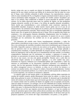 decirte, amiga mía, que ya cuando nos dejaste los hombres coincidían en interpretar los
pasajes de las muy santas escrituras que hablan de la destrucción final de todas las cosas
por el fuego, como referidos solamente al globo terráqueo. Las especulaciones, empero,
sobre la causa inmediata del fin, no llegaban a ninguna conclusión desde la época en que la
ciencia astronómica había despojado a los cometas del terrible carácter incendiario que
antes se les atribuía. Bien establecida se hallaba la escasa densidad de aquellos cuerpos
celestes. Se los había observado pasar entre los satélites de Júpiter, sin que produjeran
ninguna alteración sensible en las masas o las órbitas de aquellos planetas secundarios.
Hacía mucho que considerábamos a esos errabundos como creaciones vaporosas de
inconcebible tenuidad, incapaces de dañar nuestro macizo globo aun en el caso de un
choque directo. No sentíamos temor alguno de un contacto, pues los elementos de todos los
cometas eran perfectamente conocidos. Hacía muchos años que se consideraba inadmisible
buscar entre ellos al agente de la destrucción por el fuego. Pero en aquellos días finales las
conjeturas y las extravagantes fantasías abundaban singularmente entre los hombres, y
aunque el temor sólo asaltaba a unos pocos ignorantes, el anuncio de un nuevo cometa
formulado por los astrónomos fue recibido con no sé qué agitación y desconfianza
generales.
Los elementos del extraño astro fueron inmediatamente calculados, y todos los
observadores coincidieron en que su paso, en el perihelio, lo aproximaría mucho a la tierra.
Dos o tres astrónomos de renombre secundario sostuvieron resueltamente que el choque era
inevitable. Imposible expresar el efecto de esta noticia en las gentes. Durante unos pocos
días no quisieron creer en una afirmación que su inteligencia, tanto tiempo aplicada a
consideraciones mundanas, no podía aprehender de ninguna manera. Pero la verdad de un
hecho de importancia vital se abre paso en el entendimiento del más estólido. Los hombres
comprendieron finalmente que los astrónomos no mentían, y esperaron el cometa. Al
principio su acercamiento no parecía muy rápido, y nada de insólito había en su aspecto.
Era de un rojo oscuro, con una cola apenas perceptible. Durante siete u ocho días no
advertimos ningún aumento en su diámetro aparente, y su color cambió muy poco.
Entretanto los negocios ordinarios de la humanidad habían sido suspendidos y todos los
intereses se concentraban en las discusiones científicas referentes a la naturaleza del
cometa. Aun los más ignorantes forzaban sus indolentes inteligencias para entenderlas. Y
los sabios consagraron entonces su intelecto, su alma, no ya a aliviar los temores o a
sostener sus amadas teorías, sino a buscar la verdad, a buscarla desesperadamente. Gemían
en procura del conocimiento perfecto. La verdad se alzó en toda la pureza de su fuerza y de
su excelsa majestad, y los sensatos se inclinaron y adoraron.
La opinión según la cual nuestro globo o sus habitantes sufrirían daños materiales de
resultas del temible contacto, perdía diariamente fuerza entre los sabios, y a éstos les era
dado ahora gobernar la razón y la fantasía de la multitud. Se demostró que la densidad del
núcleo del cometa era mucho menor que la de nuestro gas más raro; el inofensivo pasaje de
un visitante similar entre los satélites de Júpiter era argüido como un ejemplo convincente,
capaz de calmar los temores. Los teólogos, con un celo inflamado por el miedo, insistían en
la profecía bíblica, explicándola al pueblo con una precisión y una simplicidad que jamás se
había visto antes. La destrucción final de la tierra se operaría por intervención del fuego; así
lo enseñaban con un brío que imponía convicción por doquier; y el que los cometas no
fueran de naturaleza ígnea (como todos sabían ahora) constituía una verdad que liberaba en
gran medida de las aprensiones sobre la gran calamidad predicha. Es de hacer notar que los
prejuicios populares y los errores del vulgo concernientes a las pestes y a las guerras —
 