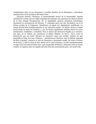 cumplimiento total, en sus minuciosos y terribles detalles, de las llameantes y aterradoras
anunciaciones de las profecías del Santo Libro.
¿Necesito pintarte, Charmion, el desencadenado frenesí de la humanidad? Aquella
tenuidad del cometa que nos había inspirado previamente una esperanza era ahora la fuente
de la más amarga desesperación. En su impalpable, gaseosa naturaleza percibíamos
claramente la consumación del Destino. Y entretanto pasó otro día, llevándose con él la
última sombra de la Esperanza. Jadeábamos en aquel aire rápidamente modificado. La
sangre arterial batía tumultuosamente en sus estrechos canales. Un delirio furioso se había
posesionado de todos los hombres y, con los brazos rígidamente tendidos hacia los cielos
amenazantes, temblaban y clamaban. Pero el núcleo del destructor llegaba ya a nosotros;
aun aquí, en el Aidenn, me estremezco al hablar. Déjame ser breve... breve como la
destrucción que nos asoló. Durante un momento vimos una terrible, cárdena luz que
penetraba en todas las cosas. Entonces... ¡inclinémonos Charmion, ante la sublime majestad
de Dios el grande!, entonces se alzó un clamoroso y penetrante sonido, tal como si brotara
de Su boca, y toda la masa de éter, dentro de la cual existíamos, reventó instantáneamente
en algo como una intensa llama roja, cuya insuperable brillantez y abrasante calor no tienen
nombre, ni siquiera entre los ángeles del alto cielo del conocimiento puro. Así acabó todo.
 