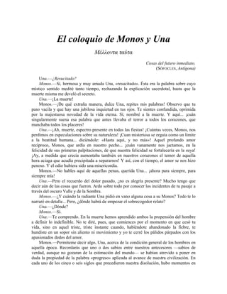 El coloquio de Monos y Una
Μέλλοντα ταύτα
Cosas del futuro inmediato.
(SÓFOCLES, Antígona)
Una.—¿Resucitado?
Monos.—Sí, hermosa y muy amada Una, «resucitado». Ésta era la palabra sobre cuyo
místico sentido medité tanto tiempo, rechazando la explicación sacerdotal, hasta que la
muerte misma me develó el secreto.
Una.—¡La muerte!
Monos.—¡De qué extraña manera, dulce Una, repites mis palabras! Observo que tu
paso vacila y que hay una jubilosa inquietud en tus ojos. Te sientes confundida, oprimida
por la majestuosa novedad de la vida eterna. Sí, nombré a la muerte. Y aquí... ¡cuán
singularmente suena esa palabra que antes llevaba el terror a todos los corazones, que
manchaba todos los placeres!
Una.—¡Ah, muerte, espectro presente en todas las fiestas! ¡Cuántas veces, Monos, nos
perdimos en especulaciones sobre su naturaleza! ¡Cuan misteriosa se erguía como un límite
a la beatitud humana... diciéndole: «Hasta aquí, y no más»! Aquel profundo amor
recíproco, Monos, que ardía en nuestro pecho... ¡cuán vanamente nos jactamos, en la
felicidad de sus primeras palpitaciones, de que nuestra felicidad se fortalecería en la suya!
¡Ay, a medida que crecía aumentaba también en nuestros corazones el temor de aquella
hora aciaga que acudía precipitada a separarnos! Y así, con el tiempo, el amor se nos hizo
penoso. Y el odio hubiera sido una misericordia.
Monos.—No hables aquí de aquellas penas, querida Una... ¡ahora para siempre, para
siempre mía!
Una.—Pero el recuerdo del dolor pasado, ¿no es alegría presente? Mucho tengo que
decir aún de las cosas que fueron. Ardo sobre todo por conocer los incidentes de tu pasaje a
través del oscuro Valle y de la Sombra.
Monos.—¿Y cuándo la radiante Una pidió en vano alguna cosa a su Monos? Todo te lo
narraré en detalle... Pero, ¿dónde habrá de empezar el sobrecogedor relato?
Una.—¿Dónde?
Monos.—Sí.
Una.—Te comprendo. En la muerte hemos aprendido ambos la propensión del hombre
a definir lo indefinible. No te diré, pues, que comiences por el momento en que cesó tu
vida, sino en aquel triste, triste instante cuando, habiéndote abandonado la fiebre, te
hundiste en un sopor sin aliento ni movimiento y yo te cerré los pálidos párpados con los
apasionados dedos del amor.
Monos.—Permíteme decir algo, Una, acerca de la condición general de los hombres en
aquella época. Recordarás que uno o dos sabios entre nuestros antecesores —sabios de
verdad, aunque no gozaran de la estimación del mundo— se habían atrevido a poner en
duda la propiedad de la palabra «progreso» aplicada al avance de nuestra civilización. En
cada uno de los cinco o seis siglos que precedieron nuestra disolución, hubo momentos en
 