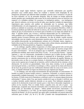 los cuales surgió algún intelecto vigoroso que contendía audazmente por aquellos
principios cuya verdad parece ahora tan evidente a nuestra razón despojada de sus
franquicias; principios que deberían haber enseñado a nuestra raza a someterse a la guía de
las leyes naturales, en vez de pretender dirigirlas. Muy de tiempo en tiempo aparecían
mentes geniales que consideraban cada avance de la ciencia práctica como un retroceso con
respecto a la verdadera utilidad. En ocasiones, la inteligencia poética —esa inteligencia
que, ahora lo sabemos, era la más excelsa de todas, pues aquellas verdades de imperecedera
importancia para nosotros sólo podían ser alcanzadas por la analogía, que habla
irrebatiblemente a la sola imaginación y que no pesa en la razón aislada—, esa inteligencia
poética se adelantó en ocasiones a la evolución de la vaga concepción filosófica y halló en
la mística parábola que habla del árbol de la ciencia y de su fruto prohibido y letal, un claro
indicio de que el conocimiento no era bueno para el hombre en esa etapa aún infantil de su
alma. Y aquellos poetas, que vivieron y murieron despreciados por los «utilitaristas» —
zafios pedantes que se arrogaban un título que sólo merecían los despreciados por ellos—,
aquellos poetas evocaron dolorosa, pero sabiamente, los días de antaño, cuando nuestras
necesidades eran tan simples como penetrantes nuestros gozos, días en que el regocijo era
una palabra desconocida, tan profundamente solemne era la felicidad; santos, augustos y
beatos días en que los ríos azules corrían sin diques entre colinas intactas, penetrando en las
soledades de las florestas primitivas, fragantes e inexploradas.
Y, sin embargo, aquellas nobles excepciones a la falsa regla general sólo servían para
reforzarla por contraste. ¡Ay, habíamos llegado a los más aciagos de nuestros aciagos días!
El gran «movimiento» —tal era la jerigonza que se empleaba— seguía adelante; era una
perturbación mórbida, tanto moral como física. El arte —en sus diversas formas— erguíase
supremo, y, una vez entronizado, encadenaba al intelecto que lo había elevado al poder.
Como el hombre no podía dejar de reconocer la majestad de la Naturaleza, incurría en
pueriles entusiasmos por su creciente dominio sobre los elementos de aquélla. Mientras se
pavoneaba como un dios en su propia fantasía, lo dominaba una imbecilidad infantil. Tal
como era de suponer por el origen de su trastorno, sufrió la infección de los sistemas y de la
abstracción. Se envolvió en generalidades. Entre otras ideas extrañas, la de la igualdad
universal ganó terreno, y aun frente a la analogía y a Dios, a pesar de las claras advertencias
de las leyes de gradación que tan visiblemente dominan todas las cosas en la tierra y en el
cielo, se empeñó obstinado en lograr una democracia que imperara por doquier.
Y, sin embargo, este mal surgía necesariamente del mal principal, el Conocimiento. El
hombre no podía al mismo tiempo conocer y someterse. Entretanto, se alzaron enormes e
innumerables ciudades humeantes. Las verdes hojas se arrugaban ante el ardiente aliento de
los hornos. El bello rostro de la Naturaleza se deformó como si lo arrasara alguna horrorosa
enfermedad. Y pienso, dulce Una, que nuestro sentido de lo que es forzado y artificial, aun
a medias dormido, podría habernos detenido en ese punto. Pero habíamos preparado el
camino de la destrucción al pervertir nuestro gusto o más bien al descuidar ciegamente su
cultivo en las escuelas. Pues en verdad, frente a aquella crisis, tan sólo el gusto —esa
facultad que, ocupando una situación intermedia entre el intelecto puro y el sentido moral,
jamás podía ser descuidada sin peligro— habría podido devolvernos dulcemente a la
Belleza, a la Naturaleza y a la Vida, ¡ay del espíritu puramente contemplativo y la magna
intuición de Platón! ¡Ay de la (µουσική, que aquel sabio consideraba con justicia educación
suficiente para el alma! ¡Ay de él y de ella! ¡Cuando más desesperadamente se los
 