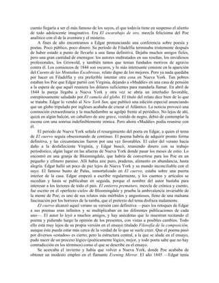 cuento llegaría a ser el más famoso de los suyos, el que todavía tiene en suspenso el aliento
de todo adolescente imaginativo. Era El escarabajo de oro, mezcla felicísima del Poe
analítico con el de la aventura y el misterio.
A fines de año encontramos a Edgar pronunciando una conferencia sobre poesía y
poetas. Poco público, poco dinero. Su período de Filadelfia terminaba tristemente después
de haber estado a punto de llevarlo a una fama definitiva. Dejaba muchos amigos fieles,
pero una gran cantidad de enemigos: los autores maltratados en sus reseñas, los envidiosos
profesionales, los Griswold, y también tantos que tenían fundados motivos de agravio
contra él. Los comienzos de 1844 son oscuros, y lo más interesante consiste en la aparición
del Cuento de las Montañas Escabrosas, relato digno de los mejores. Pero ya nada quedaba
por hacer en Filadelfia y era preferible intentar otra cosa en Nueva York. Tan pobres
estaban los Poe que Edgar partió con Virginia, dejando a «Muddie» en una casa de pensión
a la espera de que aquél reuniera los dólares suficientes para mandarla llamar. En abril de
1844 la pareja llegaba a Nueva York y otra vez se abría un interludio favorable,
estrepitosamente saludado por El camelo del globo. El título del relato dice bien de lo que
se trataba. Edgar lo vendió al New York Sun, que publicó una edición especial anunciando
que un globo tripulado por ingleses acababa de cruzar el Atlántico. La noticia provocó una
conmoción extraordinaria y la muchedumbre se agolpó frente al periódico. No lejos de ahí,
quizá en algún balcón, un caballero de aire grave, vestido de negro, debió de contemplar la
escena con una sonrisa indefiniblemente irónica. Pero ahora «Muddie» podía reunirse con
él.
El período de Nueva York señala el resurgimiento del poeta en Edgar, a quien el tema
de El cuervo seguía obsesionando de continuo. El poema habría de adquirir pronto forma
definitiva, y las circunstancias fueron por una vez favorables. El calor del verano hacía
daño a la desfalleciente Virginia, y Edgar buscó, reuniendo dinero con su trabajo
periodístico, algún lugar en las afueras de Nueva York donde pasar los meses de estío. Lo
encontró en una granja de Bloomingdale, que habría de convertirse para los Poe en un
pequeño y efímero paraíso. Allí había aire puro, praderas, alimento en abundancia, hasta
alegría. Edgar halló un poco de paz lejos de Nueva York y su mundo inconciliable con el
suyo. El famoso busto de Palas, inmortalizado en El cuervo, estaba sobre una puerta
interior de la casa. Edgar empezó a escribir regularmente, y los cuentos y artículos se
sucedían y hasta se publicaban en seguida, porque el nombre del autor bastaba para
interesar a los lectores de todo el país. El entierro prematuro, mezcla de crónica y cuento,
fue escrito en el «perfecto cielo» de Bloomingdale y prueba la ambivalencia invariable de
la mente de Poe; es uno de sus relatos más mórbidos y angustiosos, lleno de una malsana
fascinación por los horrores de la tumba, que el pretexto del tema disfraza malamente.
El cuervo alcanzó aquel verano su versión casi definitiva —pues los retoques de Edgar
a sus poemas eran infinitos y se multiplicaban en tas diferentes publicaciones de cada
uno—. El autor lo leyó a muchos amigos, y hay anécdotas que lo muestran recitando el
poema y pidiendo luego la opinión de los presentes, con vistas a posibles cambios. Todo
ello está muy lejos de su propia versión en el ensayo titulado Filosofía de la composición,
aunque éste pueda estar más cerca de la verdad de lo que se suele creer. Que el poema pasó
por diversos «estados» es cierto; pero la estructura central, a la que se alude en el ensayo,
pudo nacer de un proceso lógico (poéticamente lógico, mejor, y todo poeta sabe que no hay
contradicción en los términos) como el que se describe en el ensayo.
Se acercaba el invierno y había que volver a Nueva York, donde Poe acababa de
obtener un modesto empleo en el flamante Evening Mirror. El año 1845 —Edgar tenía
 