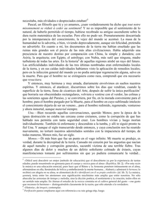 necesitaba, más olvidados o despreciados estaban!5
Pascal, un filósofo que tú y yo amamos, ¡cuan verdaderamente ha dicho que tout notre
misonnement se réduit à ceder au sentiment! Y no es imposible que el sentimiento de lo
natural, de haberlo permitido el tiempo, hubiese recobrado su antiguo ascendiente sobre la
dura razón matemática de las escuelas. Pero ello no pudo ser. Prematuramente descarriada
por la intemperancia del conocimiento, la vejez del mundo se acentuó. La masa de la
humanidad no lo advertía, o bien, viviendo depravadamente, aunque sin felicidad, pretendía
no advertirlo. En cuanto a mí, los documentos de la tierra me habían enseñado que las
ruinas más grandes son el precio de las más altas civilizaciones. Había adquirido una
presciencia de nuestro destino por comparación con China, la simple y duradera; con
Asiria, la arquitecta; con Egipto, el astrólogo; con Nubia, más sutil que ninguna, madre
turbulenta de todas las artes. En la historia6
de aquellas regiones atisbé un rayo del futuro.
Las artificialidades individuales de las tres últimas nombradas eran enfermedades locales
de la tierra, y en sus caídas individuales habíamos visto la aplicación de remedios locales;
pero en la infección general del mundo yo no podía anticipar regeneración alguna, salvo en
la muerte. Para que el hombre no se extinguiera como raza, comprendí que era necesario
que resucitara.
Y entonces, muy hermosa y muy amada, diariamente envolvimos en sueños nuestros
espíritus. Y entonces, al atardecer, discurrimos sobre los días que vendrían, cuando la
superficie de la tierra, llena de cicatrices del Arte, después de sufrir la única purificación7
que borraría sus obscenidades rectangulares, volviera a vestirse con el verdor, las colinas y
las sonrientes aguas del Paraíso, y se convirtiera, por fin, en la morada conveniente para el
hombre; para el hombre purgado por la Muerte, para el hombre en cuyo sublimado intelecto
el conocimiento dejaría de ser un veneno... para el hombre redimido, regenerado, venturoso
y ahora inmortal, aunque material siempre.
Una.—Bien recuerdo aquellas conversaciones, querido Monos; pero la época de la
ígnea destrucción no estaba tan cercana como creíamos, como la corrupción de que has
hablado nos permitía con tanta seguridad creer. Los hombres vivían y luego morían
individualmente. También tú enfermaste y descendiste a la tumba, y allí te siguió pronto tu
fiel Una. Y aunque el siglo transcurrido desde entonces, y cuya conclusión nos ha reunido
nuevamente, no torturó nuestros adormilados sentidos con la impaciencia del tiempo, de
todas maneras, Monos mío, fue un siglo.
Monos.—Di más bien que fue un punto en el vago infinito. Mi muerte se produjo, es
verdad, durante la decrepitud de la tierra. Cansado mi corazón por las angustias que nacían
de aquel tumulto y corrupción generales, sucumbí víctima de una terrible fiebre. Tras
algunos días de dolor y muchos de un delirio soñoliento colmado de éxtasis, cuyas
manifestaciones tomaste por sufrimientos sin que yo pudiera comunicarte la verdad...
5
«Difícil será descubrir un mejor (método de educación) que el descubierto ya por la experiencia de tantas
edades; puede resumírselo en gimnasia para el cuerpo y música para el alma» (República, lib. 2). «Por esta razón
la música es una educación esencial, pues hace que el Ritmo y la Armonía penetren íntimamente en el alma,
afirmándose en ella, llenándola de belleza y embelleciendo la mente humana... Alabará y admirará lo hermoso; lo
recibirá con alegría en su alma, se alimentará de él e identificará con él su propia condición» (id. lib. 3). La música,
µουσική, tenía entre los atenienses una significación muchísimo más amplia que entre nosotros. No sólo
abarcaba las armonías de tiempo y melodía, sino la dicción poética, el sentimiento y la creación, todos ellos en
un sentido más amplio. En Atenas el estudio de la música consistía en el cultivo general del gusto —ese gusto
que reconoce lo hermoso— distinguiéndolo claramente de la razón, que sólo atiende a lo verdadero.
6
«Historia», de ίστορείν, contemplar.
7
Purificación parece emplearse aquí con referencia a su raíz griega πϋρ, fuego.
 
