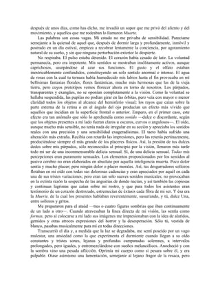 después de unos días, como has dicho, me invadió un sopor que me privó del aliento y del
movimiento, y aquellos que me rodeaban lo llamaron Muerte.
Las palabras son cosas vagas. Mi estado no me privaba de sensibilidad. Parecíame
semejante a la quietud de aquel que, después de dormir larga y profundamente, inmóvil y
postrado en un día estival, empieza a recobrar lentamente la conciencia, por agotamiento
natural de su sueño, y sin que ninguna perturbación exterior lo despierte.
No respiraba. El pulso estaba detenido. El corazón había cesado de latir. La voluntad
permanecía, pero era impotente. Mis sentidos se mostraban insólitamente activos, aunque
caprichosos, usurpándose al azar sus funciones. El gusto y el olfato estaban
inextricablemente confundidos, constituyendo un solo sentido anormal e intenso. El agua
de rosas con la cual tu ternura había humedecido mis labios hasta el fin provocaba en mí
bellísimas fantasías florales; flores fantásticas, mucho más hermosas que las de la vieja
tierra, pero cuyos prototipos vemos florecer ahora en torno de nosotros. Los párpados,
transparentes y exangües, no se oponían completamente a la visión. Como la voluntad se
hallaba suspendida, las pupilas no podían girar en las órbitas, pero veía con mayor o menor
claridad todos los objetos al alcance del hemisferio visual; los rayos que caían sobre la
parte externa de la retina o en el ángulo del ojo producían un efecto más vívido que
aquellos que incidían en la superficie frontal o anterior. Empero, en el primer caso, este
efecto era tan anómalo que sólo lo aprehendía como sonido —dulce o discordante, según
que los objetos presentes a mi lado fueran claros u oscuros, curvos o angulosos—. El oído,
aunque mucho más sensible, no tenía nada de irregular en su acción y apreciaba los sonidos
reales con una precisión y una sensibilidad exageradísimas. El tacto había sufrido una
alteración más extraña. Recibía con retardo las impresiones, pero las retenía pertinazmente,
produciéndose siempre el más grande de los placeres físicos. Así, la presión de tus dulces
dedos sobre mis párpados, sólo reconocidos al principio por la visión, llenaron más tarde
todo mi ser de una inconmensurable delicia sensual. Sí, de una delicia sensual. Todas mis
percepciones eran puramente sensuales. Los elementos proporcionados por los sentidos al
pasivo cerebro no eran elaborados en absoluto por aquella inteligencia muerta. Poco dolor
sentía y mucho placer; pero ningún dolor o placer morales. Así, tus desgarradores sollozos
flotaban en mi oído con todas sus dolorosas cadencias y eran apreciados por aquél en cada
una de sus tristes variaciones; pero eran tan sólo suaves sonidos musicales; no provocaban
en la extinta razón la sospecha de las angustias de donde nacían, y así también las copiosas
y continuas lágrimas que caían sobre mi rostro, y que para todos los asistentes eran
testimonio de un corazón destrozado, estremecían de éxtasis cada fibra de mi ser. Y ésa era
la Muerte, de la cual los presentes hablaban reverentemente, susurrando, y tú, dulce Una,
entre sollozos y gritos.
Me prepararon para el ataúd —tres o cuatro figuras sombrías que iban continuamente
de un lado a otro—. Cuando atravesaban la línea directa de mi visión, las sentía como
formas, pero al colocarse a mi lado sus imágenes me impresionaban con la idea de alaridos,
gemidos y otras atroces expresiones del horror y la desesperación. Sólo tú, vestida de
blanco, pasabas musicalmente para mí en todas direcciones.
Transcurrió el día y, a medida que la luz se degradaba, me sentí poseído por un vago
malestar, una ansiedad como la que experimenta el durmiente cuando llegan a su oído
constantes y tristes sones, lejanas y profundas campanadas solemnes, a intervalos
prolongados, pero iguales, y entremezclándose con sueños melancólicos. Anocheció y con
la sombra vino una pesada aflicción. Oprimía mi cuerpo como si pesara sobre él, y era
palpable. Oíase asimismo una lamentación, semejante al lejano fragor de la resaca, pero
 