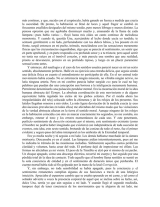 más continuo, y que, nacido con el crepúsculo, había ganado en fuerza a medida que crecía
la oscuridad. De pronto, la habitación se llenó de luces y aquel fragor se cambió en
frecuentes estallidos desiguales del mismo sonido, pero menos lóbrego y menos distinto. La
penosa opresión que me agobiaba disminuyó mucho y, emanando de la llama de cada
lámpara—pues había varias—, fluyó hasta mis oídos un canto continuo de melodiosa
monotonía. Y cuando tú, querida Una, acercándote al lecho donde yacía yo tendido, te
sentaste gentilmente a mi lado, perfumándome con tus dulces labios, y los posaste en mi
frente, surgió entonces en mi pecho, trémulo, mezclándose con las sensaciones meramente
físicas que las circunstancias engendraban, algo que se parecía al sentimiento, un sentir que
en parte aprehendí, y en parte respondía a tu profundo amor y a tu tristeza; pero aquel sentir
no tenía sus raíces en el inmóvil corazón, y más parecía una sombra que una realidad;
pronto se desvaneció, primero en un profundo reposo, y luego en un placer puramente
sensual como antes.
Y entonces, del naufragio y el caos de los sentidos usuales pareció nacer en mí un sexto
sentido, absolutamente perfecto. Hallé en su ejercicio una extraña delicia, que seguía siendo
una delicia física en cuanto el entendimiento no participaba de ella. En el ser animal todo
movimiento había cesado. No se estremecía ningún músculo, no vibraba ningún nervio, no
latía ninguna arteria. Pero en mi cerebro parecía haber surgido eso para lo cual no hay
palabras que puedan dar una concepción aun borrosa a la inteligencia meramente humana.
Permíteme denominarlo una pulsación pendular mental. Era la encarnación moral de la idea
humana abstracta del Tiempo. La absoluta coordinación de este movimiento o de alguno
equivalente había regulado los cielos de los globos celestes. Por él medía ahora las
irregularidades del reloj colocado sobre la chimenea y de los relojes de los presentes. Sus
latidos llegaban sonoros a mis oídos. La más ligera desviación de la medida exacta (y esas
desviaciones prevalecían en todos ellos) me afectaban del mismo modo que las violaciones
de la verdad abstracta afectan en la tierra el sentido moral. Aunque ninguno de los relojes
en la habitación coincidía con otro en marcar exactamente los segundos, no me costaba, sin
embargo, retener el tono y los errores momentáneos de cada uno. Y este penetrante,
perfecto sentimiento de duración existente por sí mismo, este sentimiento existente (como
el hombre no podría haber imaginado que existiera) con independencia de toda sucesión de
eventos, esta idea, este sexto sentido, brotando de las cenizas de todo el resto, fue el primer
evidente y seguro paso del alma intemporal en los umbrales de la Eternidad temporal.
Era ya media noche y tú seguías a mi lado. Los demás habíanse marchado de la cámara
mortuoria. Descansaba yo en el ataúd. Las lámparas ardían intermitentemente, pues así me
lo indicaba lo trémulo de las monótonas melodías. Súbitamente aquellos cantos perdieron
claridad y volumen, hasta cesar del todo. El perfume dejó de impresionar mi olfato. Las
formas no afectaban ya mi visión. El peso de la Tiniebla se alzó por sí mismo de mi pecho.
Un choque apagado, como una descarga eléctrica, recorrió mi cuerpo y fue seguido por una
pérdida total de la idea de contacto. Todo aquello que el hombre llama sentidos se sumió en
la sola conciencia de entidad y en el sentimiento de duración único que perduraba. El
cuerpo mortal había sido al fin golpeado por la mano de la letal Corrupción.
Y, sin embargo, no toda sensibilidad se había apagado, pues la conciencia y el
sentimiento remanentes cumplían algunas de sus funciones a través de una letárgica
intuición. Apreciaba el espantoso cambio que se estaba operando en mi carne, y tal como el
soñador advierte a voces la presencia corporal de aquel que se inclina sobre su lecho, así,
dulce Una, sentía yo que aún seguías a mi lado. Y cuando llegó el segundo mediodía,
tampoco dejé de tener conciencia de los movimientos que te alejaron de mi lado, me
 