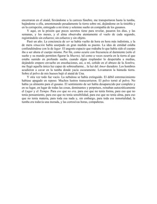 encerraron en el ataúd, llevándome a la carroza fúnebre, me transportaron hasta la tumba,
bajándome a ella, amontonando pesadamente la tierra sobre mí, dejándome en la tiniebla y
en la corrupción, entregado a mi triste y solemne sueño en compañía de los gusanos.
Y aquí, en la prisión que pocos secretos tiene para revelar, pasaron los días, y las
semanas, y los meses, y el alma observaba atentamente el vuelo de cada segundo,
registrándolo sin esfuerzo; sin esfuerzo y sin objeto.
Pasó un año. La conciencia de ser se había vuelto de hora en hora más indistinta, y la
de mera situación había usurpado en gran medida su puesto. La idea de entidad estaba
confundiéndose con la de lugar. El angosto espacio que rodeaba lo que había sido el cuerpo
iba a ser ahora el cuerpo mismo. Por fin, como ocurre con frecuencia al durmiente (sólo el
sueño y su mundo permiten figurar la Muerte), tal como a veces ocurría en la tierra al que
estaba sumido en profundo sueño, cuando algún resplandor lo despertaba a medias,
dejándolo empero envuelto en ensoñaciones, así, a mí, ceñido en el abrazo de la Sombra,
me llegó aquella única luz capaz de sobresaltarme... la luz del Amor duradero. Los hombres
acudieron a cavar en la tumba donde yacía oscuramente. Levantaron la húmeda tierra.
Sobre el polvo de mis huesos bajó el ataúd de Una.
Y otra vez todo fue vacío. La nebulosa se había extinguido. El débil estremecimiento
habíase apagado en reposo. Muchos lustros transcurrieron. El polvo tornó al polvo. No
había ya alimento para el gusano. El sentimiento de ser había desaparecido por completo y
en su lugar, en lugar de todas las cosas, dominantes y perpetuos, reinaban autocráticamente
el Lugar y el Tiempo. Para eso que no era, para eso que no tenía forma, para eso que no
tenía pensamiento, para eso que no tenía sensibilidad, para eso que no tenía alma, para eso
que no tenía materia, para toda esa nada y, sin embargo, para toda esa inmortalidad, la
tumba era todavía una morada, y las corrosivas horas, compañeras.
 