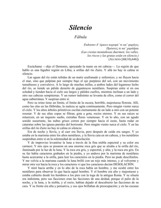 Silencio
Fábula
Ευδουσιν δ’ όρκων κορυφαˆ τε καˆ φαράγες
Πρώονες τε καˆ χαράδραι
(Las crestas montañosas duermen; los valles,
los riscos y las grutas están en silencio.)
(ALCMÁN [60(10),646])
Escúchame —dijo el Demonio, apoyando la mano en mi cabeza—. La región de que
hablo es una lúgubre región en Libia, a orillas del río Zaire. Y allá no hay ni calma ni
silencio.
Las aguas del río están teñidas de un matiz azafranado y enfermizo, y no fluyen hacia
el mar, sino que palpitan por siempre bajo el ojo purpúreo del sol, con un movimiento
tumultuoso y convulsivo. A lo largo de muchas millas, a ambos lados del legamoso lecho
del río, se tiende un pálido desierto de gigantescos nenúfares. Suspiran entre sí en esa
soledad y tienden hacia el cielo sus largos y pálidos cuellos, mientras inclinan a un lado y
otro sus cabezas sempiternas. Y un rumor indistinto se levanta de ellos, como el correr del
agua subterránea. Y suspiran entre sí.
Pero su reino tiene un límite, el límite de la oscura, horrible, majestuosa floresta. Allí,
como las olas en las Hébridas, la maleza se agita continuamente. Pero ningún viento surca
el cielo. Y los altos árboles primitivos oscilan eternamente de un lado a otro con un potente
resonar. Y de sus altas copas se filtran, gota a gota, rocíos eternos. Y en sus raíces se
retuercen, en un inquieto sueño, extrañas flores venenosas. Y en lo alto, con un agudo
sonido susurrante, las nubes grises corren por siempre hacia el oeste, hasta rodar en
cataratas sobre las ígneas paredes del horizonte. Pero ningún viento surca el cielo. Y en las
orillas del río Zaire no hay ni calma ni silencio.
Era de noche y llovía, y al caer era lluvia, pero después de caída era sangre. Y yo
estaba en la marisma entre los altos nenúfares, y la lluvia caía en mi cabeza, y los nenúfares
suspiraban entre sí en la solemnidad de su desolación.
Y de improviso levantóse la luna a través de la fina niebla espectral y su color era
carmesí. Y mis ojos se posaron en una enorme roca gris que se alzaba a la orilla del río,
iluminada por la luz de la luna. Y la roca era gris, y espectral, y alta; y la roca era gris. En
su faz había caracteres grabados en la piedra, y yo anduve por la marisma de nenúfares
hasta acercarme a la orilla, para leer los caracteres en la piedra. Pero no pude descifrarlos.
Y me volvía a la marisma cuando la luna brilló con un rojo más intenso, y al volverme y
mirar otra vez hacia la roca y los caracteres vi que los caracteres decían DESOLACIÓN.
Y miré hacia arriba y en lo alto de la roca había un hombre, y me oculté entre los
nenúfares para observar lo que hacía aquel hombre. Y el hombre era alto y majestuoso y
estaba cubierto desde los hombros a los pies con la toga de la antigua Roma. Y su silueta
era indistinta, pero sus facciones eran las facciones de una deidad, porque el palio de la
noche, y la luna, y la niebla, y el rocío, habían dejado al descubierto las facciones de su
cara. Y su frente era alta y pensativa, y sus ojos brillaban de preocupación; y en las escasas
 