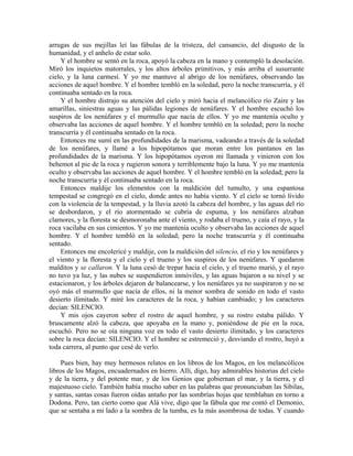 arrugas de sus mejillas leí las fábulas de la tristeza, del cansancio, del disgusto de la
humanidad, y el anhelo de estar solo.
Y el hombre se sentó en la roca, apoyó la cabeza en la mano y contempló la desolación.
Miró los inquietos matorrales, y los altos árboles primitivos, y más arriba el susurrante
cielo, y la luna carmesí. Y yo me mantuve al abrigo de los nenúfares, observando las
acciones de aquel hombre. Y el hombre tembló en la soledad, pero la noche transcurría, y él
continuaba sentado en la roca.
Y el hombre distrajo su atención del cielo y miró hacia el melancólico río Zaire y las
amarillas, siniestras aguas y las pálidas legiones de nenúfares. Y el hombre escuchó los
suspiros de los nenúfares y el murmullo que nacía de ellos. Y yo me mantenía oculto y
observaba las acciones de aquel hombre. Y el hombre tembló en la soledad; pero la noche
transcurría y él continuaba sentado en la roca.
Entonces me sumí en las profundidades de la marisma, vadeando a través de la soledad
de los nenúfares, y llamé a los hipopótamos que moran entre los pantanos en las
profundidades de la marisma. Y los hipopótamos oyeron mi llamada y vinieron con los
behemot al pie de la roca y rugieron sonora y terriblemente bajo la luna. Y yo me mantenía
oculto y observaba las acciones de aquel hombre. Y el hombre tembló en la soledad; pero la
noche transcurría y él continuaba sentado en la roca.
Entonces maldije los elementos con la maldición del tumulto, y una espantosa
tempestad se congregó en el cielo, donde antes no había viento. Y el cielo se tornó lívido
con la violencia de la tempestad, y la lluvia azotó la cabeza del hombre, y las aguas del río
se desbordaron, y el río atormentado se cubría de espuma, y los nenúfares alzaban
clamores, y la floresta se desmoronaba ante el viento, y rodaba el trueno, y caía el rayo, y la
roca vacilaba en sus cimientos. Y yo me mantenía oculto y observaba las acciones de aquel
hombre. Y el hombre tembló en la soledad; pero la noche transcurría y él continuaba
sentado.
Entonces me encolericé y maldije, con la maldición del silencio, el río y los nenúfares y
el viento y la floresta y el cielo y el trueno y los suspiros de los nenúfares. Y quedaron
malditos y se callaron. Y la luna cesó de trepar hacia el cielo, y el trueno murió, y el rayo
no tuvo ya luz, y las nubes se suspendieron inmóviles, y las aguas bajaron a su nivel y se
estacionaron, y los árboles dejaron de balancearse, y los nenúfares ya no suspiraron y no se
oyó más el murmullo que nacía de ellos, ni la menor sombra de sonido en todo el vasto
desierto ilimitado. Y miré los caracteres de la roca, y habían cambiado; y los caracteres
decían: SILENCIO.
Y mis ojos cayeron sobre el rostro de aquel hombre, y su rostro estaba pálido. Y
bruscamente alzó la cabeza, que apoyaba en la mano y, poniéndose de pie en la roca,
escuchó. Pero no se oía ninguna voz en todo el vasto desierto ilimitado, y los caracteres
sobre la roca decían: SILENCIO. Y el hombre se estremeció y, desviando el rostro, huyó a
toda carrera, al punto que cesé de verlo.
Pues bien, hay muy hermosos relatos en los libros de los Magos, en los melancólicos
libros de los Magos, encuadernados en hierro. Allí, digo, hay admirables historias del cielo
y de la tierra, y del potente mar, y de los Genios que gobiernan el mar, y la tierra, y el
majestuoso cielo. También había mucho saber en las palabras que pronunciaban las Sibilas,
y santas, santas cosas fueron oídas antaño por las sombrías hojas que temblaban en torno a
Dodona. Pero, tan cierto como que Alá vive, digo que la fábula que me contó el Demonio,
que se sentaba a mi lado a la sombra de la tumba, es la más asombrosa de todas. Y cuando
 