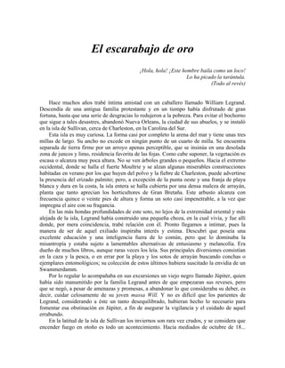 El escarabajo de oro
¡Hola, hola! ¡Este hombre baila como un loco!
Lo ha picado la tarántula.
(Todo al revés)
Hace muchos años trabé íntima amistad con un caballero llamado William Legrand.
Descendía de una antigua familia protestante y en un tiempo había disfrutado de gran
fortuna, hasta que una serie de desgracias lo redujeron a la pobreza. Para evitar el bochorno
que sigue a tales desastres, abandonó Nueva Orleans, la ciudad de sus abuelos, y se instaló
en la isla de Sullivan, cerca de Charleston, en la Carolina del Sur.
Esta isla es muy curiosa. La forma casi por completo la arena del mar y tiene unas tres
millas de largo. Su ancho no excede en ningún punto de un cuarto de milla. Se encuentra
separada de tierra firme por un arroyo apenas perceptible, que se insinúa en una desolada
zona de juncos y limo, residencia favorita de las fojas. Como cabe suponer, la vegetación es
escasa o alcanza muy poca altura. No se ven árboles grandes o pequeños. Hacia el extremo
occidental, donde se halla el fuerte Moultrie y se alzan algunas miserables construcciones
habitadas en verano por los que huyen del polvo y la fiebre de Charleston, puede advertirse
la presencia del erizado palmito; pero, a excepción de la punta oeste y una franja de playa
blanca y dura en la costa, la isla entera se halla cubierta por una densa maleza de arrayán,
planta que tanto aprecian los horticultores de Gran Bretaña. Este arbusto alcanza con
frecuencia quince o veinte pies de altura y forma un soto casi impenetrable, a la vez que
impregna el aire con su fragancia.
En las más hondas profundidades de este soto, no lejos de la extremidad oriental y más
alejada de la isla, Legrand había construido una pequeña choza, en la cual vivía, y fue allí
donde, por mera coincidencia, trabé relación con él. Pronto llegamos a intimar, pues la
manera de ser de aquel exiliado inspiraba interés y estima. Descubrí que poseía una
excelente educación y una inteligencia fuera de lo común, pero que lo dominaba la
misantropía y estaba sujeto a lamentables alternativas de entusiasmo y melancolía. Era
dueño de muchos libros, aunque raras veces los leía. Sus principales diversiones consistían
en la caza y la pesca, o en errar por la playa y los sotos de arrayán buscando conchas o
ejemplares entomológicos; su colección de estos últimos hubiera suscitado la envidia de un
Swammerdamm.
Por lo regular lo acompañaba en sus excursiones un viejo negro llamado Júpiter, quien
había sido manumitido por la familia Legrand antes de que empezaran sus reveses, pero
que se negó, a pesar de amenazas y promesas, a abandonar lo que consideraba su deber, es
decir, cuidar celosamente de su joven massa Will. Y no es difícil que los parientes de
Legrand, considerando a éste un tanto desequilibrado, hubieran hecho lo necesario para
fomentar esa obstinación en Júpiter, a fin de asegurar la vigilancia y el cuidado de aquel
errabundo.
En la latitud de la isla de Sullivan los inviernos son rara vez crudos, y se considera que
encender fuego en otoño es todo un acontecimiento. Hacia mediados de octubre de 18...
 
