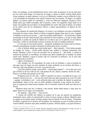 hubo, sin embargo, un día notablemente fresco. Poco antes de ponerse el sol me abrí paso
por los sotos hasta llegar a la choza de mi amigo, a quien no había visitado desde hacía
varias semanas; en aquel entonces vivía yo en Charleston, situado a nueve millas de la isla,
y las facilidades de transporte eran mucho menores que las actuales. Al llegar a la cabaña
golpeé a la puerta según mi costumbre y, como no obtuviera respuesta, busqué la llave
donde sabía que estaba escondida, abrí la puerta y entré. Un magnífico fuego ardía en el
hogar. Era aquélla una novedad y no desagradable por cierto. Me quité el abrigo, me instalé
en un sillón cerca de los chispeantes troncos y esperé pacientemente el regreso de mis
huéspedes.
Poco después de anochecido llegaron a la choza y me saludaron con gran cordialidad.
Sonriendo de oreja a oreja, Júpiter se afanó en preparar algunas fojas para la cena. Legrand
se hallaba en uno de sus accesos —¿qué otro nombre podía darles?— de entusiasmo. Había
encontrado un bivalvo desconocido, que constituía un nuevo género, y, lo que es más, había
perseguido y cazado con ayuda de Júpiter un scarabæus que, en su opinión, no era todavía
conocido, y sobre el cual deseaba conocer mi punto de vista a la mañana siguiente.
—¿Y por qué no esta noche misma? —pregunté, frotándome las manos ante las llamas,
mientras mentalmente enviaba al demonio la entera tribu de los scarabæi.
—¡Ah, si hubiera sabido que usted estaba aquí! —dijo Legrand—. Pero hemos pasado
un tiempo sin vernos... ¿Cómo podía adivinar que vendría a visitarme justamente esta
noche? Mientras volvía a casa me encontré con el teniente G..., del fuerte, y cometí la
tontería de prestarle el escarabajo; de manera que hasta mañana por la mañana no podrá
usted verlo. Quédese a pasar la noche; Jup irá a buscarlo al amanecer. ¡Es la cosa más
encantadora de la creación!
—¿Qué? ¿El amanecer?
—¡No, hombre, no! ¡El escarabajo! Su color es de oro brillante, y tiene el tamaño de
una gran nuez de nogal, con dos manchas de negro azabache en un extremo del dorso, y
otras dos, algo más grandes, en el otro. Las antennæ son...
—¡No tiene nada de estaño, massa Will! —interrumpió Júpiter8
—. Ya le dije mil veces
que el bicho es de oro, todo de oro, cada pedazo de oro, afuera y adentro, menos las alas...
Nunca vi un bicho más pesado en mi vida.
—Pongamos que así sea, Jup —replicó Legrand con mayor vivacidad de lo que a mi
entender merecía la cosa—. ¿Es ésa una razón para que dejes quemarse las aves? El color
—agregó, volviéndose a mí— sería suficiente para que la opinión de Júpiter no pareciera
descabellada. Nunca se ha visto un brillo metálico semejante al que emiten los élitros...
pero ya juzgará por usted mismo mañana. Por el momento, trataré de darle una idea de su
forma.
Mientras decía esto fue a sentarse a una mesita, donde había pluma y tinta, pero no
papel. Buscó en un cajón, sin encontrarlo.
—No importa —dijo al fin—. Esto servirá.
Y extrajo del bolsillo del chaleco un pedazo de lo que me pareció un pergamino
sumamente sucio, sobre el cual procedió a trazar un tosco croquis a pluma. Mientras tanto
yo seguía en mi asiento junto al fuego, porque aún me duraba el frío de afuera. Terminado
el dibujo, Legrand me lo alcanzó sin levantarse. En momentos en que lo recibía oyóse un
sonoro ladrido, mientras unas patas arañaban la puerta. Abrióla Júpiter y un gran terranova,
8
Júpiter confunde antennæ con tin, estaño. Resulta imposible traducir adecuadamente la jerga con que se
expresa Júpiter, y que es propia de los negros del sur de los Estados Unidos. (N. del T.)
 