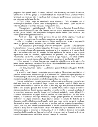 propiedad de Legrand, entró a la carrera, me saltó a los hombros y me cubrió de caricias,
retribuyendo lo mucho que yo lo había mimado en mis anteriores visitas. Cuando hubieron
terminado sus cabriolas, miré el papel y, a decir verdad, me quedé no poco asombrado de lo
que mi amigo acababa de diseñar.
—¡Vaya! —dije, luego de examinarlo unos minutos—. Debo reconocer que el
escarabajo es realmente extraño. Jamás vi nada parecido a este animal... como no sea una
calavera, a la cual se asemeja más que a cualquier otra cosa.
—¡Una calavera! —repitió Legrand—. ¡Oh, sí...! En fin, no hay duda de que el dibujo
puede tener algún parecido con ella. Las dos manchas negras superiores dan la impresión
de ojos, ¿no es verdad?, y las más grandes de la parte inferior forman como una boca..., sin
contar que la forma general es ovalada.
—Puede ser —dije—, pero temo que usted no sea muy artista, Legrand. Tendré que
esperar a ver personalmente el escarabajo, para darme una idea de su aspecto.
—Tal vez —replicó él, un tanto picado—. Dibujo pasablemente... o por lo menos debía
ser así, ya que tuve buenos maestros, y me jacto de no ser un estúpido.
—Pues en ese caso, querido amigo, está usted bromeando —declaré—. Esto representa
bastante bien un cráneo, y hasta me atrevería a decir que es un excelente cráneo, conforme
a las nociones vulgares sobre esa región anatómica, y si su escarabajo se le parece, ha de
ser el escarabajo más raro del mundo. Incluso podríamos dar origen a una pequeña
superstición llena de atractivo, aprovechando el parecido. Me imagino que usted
denominará a su insecto scarabæus caput hominis, o algo parecido... No faltan nombres
semejantes en la historia natural. ¿Pero dónde están las antenas de que hablaba usted?
—¡Las antenas! —exclamó Legrand, que parecía inexplicablemente acalorado—. ¡No
puede ser que no distinga las antenas! Las dibujé con tanta claridad como puede vérselas en
el insecto mismo, y supongo que con eso basta.
—Muy bien, muy bien —repuse—. Admitamos que así lo haya hecho, pero, de todos
modos, no las veo.
Y le tendí el papel sin más comentarios, para no excitarlo. Me sentía sorprendido por el
giro que había tomado nuestro diálogo, y el malhumor de Legrand me dejaba perplejo; en
cuanto al croquis del insecto, estaba bien seguro de que no tenía antenas y que el conjunto
mostraba marcadísima semejanza con la forma general de una calavera.
Legrand tomó el papel con aire sumamente malhumorado y se disponía a estrujarlo, sin
duda con intención de arrojarlo al fuego, cuando una ojeada casual al dibujo pareció
reclamar intensamente su atención. Su rostro se puso muy rojo, para pasar un momento más
tarde a una extrema palidez. Sin moverse de donde estaba sentado siguió escrutando
atentamente el dibujo durante algunos segundos. Levantóse por fin y, tomando una bujía de
la mesa, fue a sentarse en un cofre situado en el rincón más alejado del cuarto. Allí volvió a
examinar ansiosamente el papel, dándole vueltas en todas direcciones. No dijo nada,
empero, y su conducta me dejó estupefacto, aunque juzgué prudente no acrecentar su
malhumor con algún comentario. Poco después extrajo su cartera del bolsillo de la
chaqueta, guardó cuidadosamente el papel y metió todo en un pupitre que cerró con llave.
Su actitud se había serenado, pero sin que le quedara nada de su primitivo entusiasmo.
Parecía, con todo, más absorto que enfurruñado. A medida que transcurría la velada se fue
perdiendo más y más en su ensoñación, sin que nada de lo que dije lo arrancara de ella. Era
mi intención pasar la noche en la cabaña, mas, al ver el estado de ánimo de mi huésped,
juzgué preferible marcharme. Legrand no trató de retenerme, pero, al despedirse de mí, me
estrechó la mano con una cordialidad aún más viva que de costumbre.
 