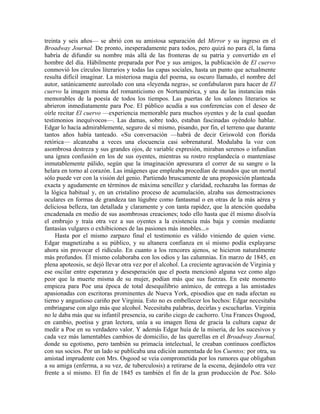 treinta y seis años— se abrió con su amistosa separación del Mirror y su ingreso en el
Broadway Journal. De pronto, inesperadamente para todos, pero quizá no para él, la fama
habría de difundir su nombre más allá de las fronteras de su patria y convertido en el
hombre del día. Hábilmente preparada por Poe y sus amigos, la publicación de El cuervo
conmovió los círculos literarios y todas las capas sociales, hasta un punto que actualmente
resulta difícil imaginar. La misteriosa magia del poema, su oscuro llamado, el nombre del
autor, satánicamente aureolado con una «leyenda negra», se confabularon para hacer de El
cuervo la imagen misma del romanticismo en Norteamérica, y una de las instancias más
memorables de la poesía de todos los tiempos. Las puertas de los salones literarios se
abrieron inmediatamente para Poe. El público acudía a sus conferencias con el deseo de
oírle recitar El cuervo —experiencia memorable para muchos oyentes y de la cual quedan
testimonios inequívocos—. Las damas, sobre todo, estaban fascinadas oyéndolo hablar.
Edgar lo hacía admirablemente, seguro de sí mismo, pisando, por fin, el terreno que durante
tantos años había tanteado. «Su conversación —habrá de decir Griswold con florida
retórica— alcanzaba a veces una elocuencia casi sobrenatural. Modulaba la voz con
asombrosa destreza y sus grandes ojos, de variable expresión, miraban serenos o infundían
una ígnea confusión en los de sus oyentes, mientras su rostro resplandecía o manteníase
inmutablemente pálido, según que la imaginación apresurara el correr de su sangre o la
helara en torno al corazón. Las imágenes que empleaba procedían de mundos que un mortal
sólo puede ver con la visión del genio. Partiendo bruscamente de una proposición planteada
exacta y agudamente en términos de máxima sencillez y claridad, rechazaba las formas de
la lógica habitual y, en un cristalino proceso de acumulación, alzaba sus demostraciones
oculares en formas de grandeza tan lúgubre como fantasmal o en otras de la más aérea y
deliciosa belleza, tan detallada y claramente y con tanta rapidez, que la atención quedaba
encadenada en medio de sus asombrosas creaciones; todo ello hasta que él mismo disolvía
el embrujo y traía otra vez a sus oyentes a la existencia más baja y común mediante
fantasías vulgares o exhibiciones de las pasiones más innobles...»
Hasta por el mismo zarpazo final el testimonio es válido viniendo de quien viene.
Edgar magnetizaba a su público, y su altanera confianza en sí mismo podía explayarse
ahora sin provocar el ridículo. En cuanto a los rencores ajenos, se hicieron naturalmente
más profundos. Él mismo colaboraba con los odios y las calumnias. En marzo de 1845, en
plena apoteosis, se dejó llevar otra vez por el alcohol. La creciente agravación de Virginia y
ese oscilar entre esperanza y desesperación que el poeta mencionó alguna vez como algo
peor que la muerte misma de su mujer, podían más que sus fuerzas. En este momento
empieza para Poe una época de total desequilibrio anímico, de entrega a las amistades
apasionadas con escritoras prominentes de Nueva York, episodios que en nada afectan su
tierno y angustioso cariño por Virginia. Esto no es embellecer los hechos: Edgar necesitaba
embriagarse con algo más que alcohol. Necesitaba palabras, decirlas y escucharlas. Virginia
no le daba más que su infantil presencia, su cariño ciego de cachorro. Una Frances Osgood,
en cambio, poetisa y gran lectora, unía a su imagen llena de gracia la cultura capaz de
medir a Poe en su verdadero valor. Y además Edgar huía de la miseria, de los sucesivos y
cada vez más lamentables cambios de domicilio, de las querellas en el Broadway Journal,
donde su egotismo, pero también su primacía intelectual, le creaban continuos conflictos
con sus socios. Por un lado se publicaba una edición aumentada de los Cuentos; por otra, su
amistad imprudente con Mrs. Osgood se veía comprometida por los rumores que obligaban
a su amiga (enferma, a su vez, de tuberculosis) a retirarse de la escena, dejándolo otra vez
frente a sí mismo. El fin de 1845 es también el fin de la gran producción de Poe. Sólo
 