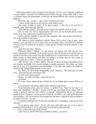 Había transcurrido un mes, sin que en ese intervalo volviera a ver a Legrand, cuando su
sirviente Júpiter se presentó en Charleston para hablar conmigo. Jamás había visto al viejo
y excelente negro tan desanimado, y temí que mi amigo hubiese sido víctima de alguna
desgracia.
—Pues bien, Jup —le dije—, ¿qué ocurre? ¿Cómo está tu amo?
—A decir verdad, massa, no está tan bien como debería estar.
—¿De veras? ¡Cuánto lo siento! ¿Y de qué se queja? —¡Ah! ¡Esa es la cosa! No se
queja de nada... pero está muy enfermo.
—¿Muy enfermo, Júpiter? ¿Por qué no me lo dijiste en seguida? ¿Está en cama?
—¡No, no está! ¡No está en ninguna parte! ¡Eso es lo que me da mala espina, massa!
¡Estoy muy, muy inquieto por el pobre massa Will!
—Júpiter, quisiera entender lo que me estás contando. Dices que tu amo está enfermo.
¿No te ha confiado lo que tiene?
—¡Oh, massa, es inútil romperse la cabeza! Massa Will no dice lo que le pasa... pero
entonces, ¿por qué anda así, de un lado a otro, con la cabeza baja y los hombros levantados
y blanco como las plumas de un ganso? ¿Y por qué está siempre haciendo números y más
números, y...?
—¿Qué dices que hace, Júpiter?
—Números, massa, y figuras... en una pizarra. Las figuras más raras que he visto.
Estoy empezando a asustarme. No le puedo sacar los ojos de encima ni un minuto, pero lo
mismo el otro día se me escapó antes de la salida del sol y se pasó afuera el día entero... Ya
había cortado un buen garrote para darle una paliza a la vuelta, pero no tuve coraje de
hacerlo cuando lo vi volver... ¡Tenía un aire tan triste!
—¿Eh? ¿Cómo? ¡Ah, sí! Mira, Júpiter, creo que no debes mostrarte demasiado severo
con el pobre muchacho. No lo azotes, porque no podría soportarlo. Pero dime, ¿no tienes
idea de lo que le ha producido esta enfermedad, o más bien este cambio de conducta?
¿Ocurrió algo desagradable después de mi visita?
—No, massa, no pasó nada desagradable desde entonces..; Me temo que eso pasó
antes... el mismo día que usted estuvo allá.
—¿Cómo? ¿Qué quieres decir?
—Massa... me refiero al bicho... nada más que eso.
—¿El bicho?
—Sí, massa. Estoy seguro de que el bicho de oro ha debido picar a massa Will en la
cabeza.
—¿Y qué razones encuentras, Júpiter, para semejante suposición?
—Tiene bastantes pinzas para eso, massa... y también boca. Nunca en mi vida vi un
bicho más endiablado... Pateaba y mordía todo lo que encontraba cerca. Massa Will lo
atrapó el primero, pero tuvo que soltarlo en seguida... Seguramente fue en ese momento
cuando lo picó. Tampoco a mí me gustaba la boca de ese bicho, y por nada quería agarrarlo
con los dedos... Por eso lo envolví con un papel que encontré, y además le puse un pedacito
de papel en la boca... Así hice.
—¿Y piensas realmente que tu amo fue mordido por el escarabajo, y que eso lo tiene
enfermo?
—Yo no pienso nada, massa... Yo sé. ¿Por qué sueña tanto con oro, si no es por la
picadura del bicho de oro? Yo he oído hablar de esos bichos antes de ahora.
—Pero, ¿cómo sabes que sueña con oro?
—¿Que cómo sé, massa? Pues porque habla en sueños... por eso sé.
 