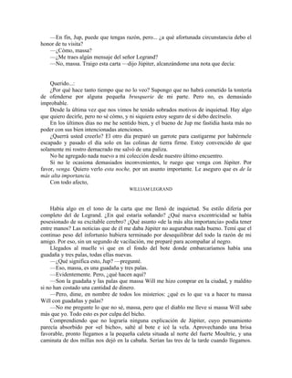 —En fin, Jup, puede que tengas razón, pero... ¿a qué afortunada circunstancia debo el
honor de tu visita?
—¿Cómo, massa?
—¿Me traes algún mensaje del señor Legrand?
—No, massa. Traigo esta carta —dijo Júpiter, alcanzándome una nota que decía:
Querido...:
¿Por qué hace tanto tiempo que no lo veo? Supongo que no habrá cometido la tontería
de ofenderse por alguna pequeña brusquerie de mi parte. Pero no, es demasiado
improbable.
Desde la última vez que nos vimos he tenido sobrados motivos de inquietud. Hay algo
que quiero decirle, pero no sé cómo, y ni siquiera estoy seguro de si debo decírselo.
En los últimos días no me he sentido bien, y el bueno de Jup me fastidia hasta más no
poder con sus bien intencionadas atenciones.
¿Querrá usted creerlo? El otro día preparó un garrote para castigarme por habérmele
escapado y pasado el día solo en las colinas de tierra firme. Estoy convencido de que
solamente mi rostro demacrado me salvó de una paliza.
No he agregado nada nuevo a mi colección desde nuestro último encuentro.
Si no le ocasiona demasiados inconvenientes, le ruego que venga con Júpiter. Por
favor, venga. Quiero verlo esta noche, por un asunto importante. Le aseguro que es de la
más alta importancia.
Con todo afecto,
WILLIAM LEGRAND
Había algo en el tono de la carta que me llenó de inquietud. Su estilo difería por
completo del de Legrand. ¿En qué estaría soñando? ¿Qué nueva excentricidad se había
posesionado de su excitable cerebro? ¿Qué asunto «de la más alta importancia» podía tener
entre manos? Las noticias que de él me daba Júpiter no auguraban nada bueno. Temí que el
continuo peso del infortunio hubiera terminado por desequilibrar del todo la razón de mi
amigo. Por eso, sin un segundo de vacilación, me preparé para acompañar al negro.
Llegados al muelle vi que en el fondo del bote donde embarcaríamos había una
guadaña y tres palas, todas ellas nuevas.
—¿Qué significa esto, Jup? —pregunté.
—Eso, massa, es una guadaña y tres palas.
—Evidentemente. Pero, ¿qué hacen aquí?
—Son la guadaña y las palas que massa Will me hizo comprar en la ciudad, y maldito
si no han costado una cantidad de dinero.
—Pero, dime, en nombre de todos los misterios: ¿qué es lo que va a hacer tu massa
Will con guadañas y palas?
—No me pregunte lo que no sé, massa, pero que el diablo me lleve si massa Will sabe
más que yo. Todo esto es por culpa del bicho.
Comprendiendo que no lograría ninguna explicación de Júpiter, cuyo pensamiento
parecía absorbido por «el bicho», salté al bote e icé la vela. Aprovechando una brisa
favorable, pronto llegamos a la pequeña caleta situada al norte del fuerte Moultrie, y una
caminata de dos millas nos dejó en la cabaña. Serían las tres de la tarde cuando llegamos.
 