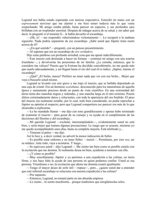 Legrand nos había estado esperando con ansiosa expectativa. Estrechó mi mano con un
expressement nervioso que me alarmó y me hizo temer todavía más lo que venía
sospechando. Mi amigo estaba pálido, hasta parecer un espectro, y sus profundos ojos
brillaban con un resplandor anormal. Después de indagar acerca de su salud, y sin saber qué
decir, le pregunté si el teniente G... le había devuelto el escarabajo.
—¡Oh, si! —me respondió, ruborizándose violentamente—. Lo recuperé a la mañana
siguiente. Nada podría separarme de ese escarabajo. ¿Sabe usted que Júpiter tenía razón
acerca de él?
—¿En qué sentido? —pregunté, con un penoso presentimiento.
—Al suponer que era un escarabajo de oro verdadero.
Dijo estas palabras con profunda seriedad, cosa que me apenó indeciblemente.
—Este insecto está destinado a hacer mi fortuna —continuó mi amigo con una sonrisa
triunfante—, y devolverme las posesiones de mi familia. ¿Le extraña, entonces, que lo
considere tan valioso? Puesto que la Fortuna ha decidido concedérmelo, no me queda más
que usarlo adecuadamente, y así llegaré hasta el oro del cual él es índice. ¡Júpiter, tráeme el
escarabajo!
—¿Qué? ¿El bicho, massa? Prefiero no tener nada que ver con ese bicho... Mejor que
vaya a buscarlo usted mismo.
Legrand se levantó con aire grave y me trajo el insecto, que se hallaba depositado en
una caja de cristal. Era un hermoso scarabæus, desconocido para los naturalistas de aquella
época y sumamente precioso desde un punto de vista científico. En una extremidad del
dorso tenía dos manchas negras y redondas, y una mancha larga en el otro extremo. Poseía
élitros extremadamente duros y relucientes, con toda la apariencia del oro bruñido. El peso
del insecto era realmente notable, por lo cual, todo bien considerado, no podía reprochar a
Júpiter su opinión al respecto; pero que Legrand compartiera ese parecer era más de lo que
alcanzaba a explicarme.
—Lo he mandado llamar —me dijo con tono grandilocuente y apenas hube terminado
de examinar el insecto— para gozar de su consejo y su ayuda en el cumplimiento de las
decisiones del Destino y del escarabajo...
—Mi querido Legrand —exclamé, interrumpiéndolo—, evidentemente usted no está
bien, y sería mejor que tomara algunas precauciones. Le ruego que se acueste, mientras yo
me quedo acompañándolo unos días, hasta su completa mejoría. Está afiebrado y...
—Tómeme el pulso —me dijo.
Así lo hice y, a decir verdad, no advertí la menor indicación de fiebre.
—Es posible estar enfermo y no tener fiebre —insistí—. Permítame, por esta vez, ser
su médico. Ante todo, vaya a acostarse. Y luego...
—Se equivoca usted —dijo Legrand—. Me siento tan bien como es posible estarlo con
la excitación que me domina. Si realmente desea mi bien, ayúdeme a terminar con ella.
—¿Y cómo es posible?
—Muy sencillamente. Júpiter y yo partimos a una expedición a las colinas, en tierra
firme, y nos hace falta la ayuda de una persona en quien podamos confiar. Usted es esa
persona. Triunfemos o no, la excitación que ahora me domina cesará igualmente.
—Tengo el mayor deseo de serle útil —repuse—, pero... ¿quiere usted dar a entender
que este infernal escarabajo se relaciona con nuestra expedición a las colinas?
—Por supuesto.
—Entonces, Legrand, no tomaré parte en tan absurda empresa.
—Lo siento... lo siento muchísimo... porque tendremos que arreglárnoslas solos.
 