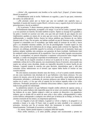 —¡Solos! ¡Ah, seguramente este hombre se ha vuelto loco! ¡Espere! ¿Cuánto tiempo
durará su ausencia?
—Probablemente toda la noche. Saldremos en seguida y, pase lo que pase, estaremos
de vuelta a la salida del sol.
—¿Me promete usted, por su honor que una vez acabado este capricho suyo, y
liquidado el asunto del insecto (¡santo Dios!), volverá a casa y seguirá al pie de la letra mis
prescripciones y las de su médico?
—Sí, lo prometo. Y ahora vámonos, porque no hay tiempo que perder.
Profundamente deprimido, acompañé a mi amigo. A eso de las cuatro, Legrand, Júpiter
y yo nos pusimos en marcha, llevando también al perro. Júpiter se encargó de la guadaña y
las palas e insistió en acarrear con todo, creo que más por miedo de que alguno de esos
implementos quedara en manos de su amo que por exceso de complacencia. Estaba muy
malhumorado, y «maldito bicho» fueron las únicas palabras que brotaron de sus labios
durante todo el viaje. Por mi parte, me habían confiado un par de linternas sordas, mientras
Legrand se contentaba con el escarabajo, que había atado al extremo de un hilo y hacia
girar a su alrededor mientras andaba, con aire de prestidigitador. Cuando reparé en esta
última y clara prueba de la demencia de mi amigo, apenas pude contener las lágrimas. Me
pareció, sin embargo, preferible seguirle la corriente, al menos por el momento, hasta que
pudiese adoptar medidas más enérgicas con garantías de buen resultado. Inútilmente traté
de sondearlo sobre los propósitos de la expedición. Una vez que hubo logrado convencerme
de que lo acompañara, no parecía dispuesto a mantener conversación sobre ningún tema
menudo, y a todas mis preguntas respondía invariablemente: «¡Ya veremos!»
Por medio de un esquife cruzamos el arroyo en la punta de la isla y, remontando las
onduladas colinas de la orilla opuesta, nos encaminamos hacia el noroeste, atravesando una
región tan salvaje como desolada, donde era imposible descubrir la menor huella de pie
humano. Legrand rompía la marcha con gran decisión, deteniéndose aquí y allá para
consultar ciertas indicaciones en el terreno, que supuse había hecho él mismo en una
ocasión anterior.
De esta manera avanzamos durante unas dos horas, y el sol se ponía cuando entramos
en una zona muchísimo más desolada de lo que habíamos visto hasta entonces. Era una
especie de meseta, cerca de la cima de un monte casi inaccesible, cuyas laderas aparecían
densamente arboladas y sembradas de enormes peñascos que daban la impresión de estar
sueltos en el suelo, y a los que sólo el soporte de los troncos impedía rodar a los valles
inferiores. Profundos precipicios en distintas direcciones daban a aquel escenario un aire
todavía más grande de solemnidad.
La plataforma natural a la que habíamos trepado estaba cubierta de espesas zarzas, a
través de las cuales hubiera sido imposible pasar de no tener con nosotros la guadaña. Bajo
las órdenes de su amo, Júpiter empezó a abrir un camino en dirección a un gigantesco
tulípero, que se alzaba allí en unión de unos ocho o diez robles, sobrepasándolos a todos
(como hubiera sobrepasado a cualquier otro árbol) por la belleza de su follaje, su forma, la
enorme extensión de las ramas y su majestuosa apariencia.
Una vez llegados al pie del tulípero, Legrand se volvió a Júpiter y le preguntó si se
animaba a trepar a la copa. El buen viejo se quedó un tanto aturdido y no contestó al
principio. Acercóse por fin al enorme árbol, dio lentamente la vuelta, examinándolo
minuciosamente. Terminado el escrutinio, se limitó a decir:
—Sí, massa. Júpiter puede treparse a cualquier árbol del mundo.
—Pues arriba entonces, y lo antes posible, porque está oscureciendo y pronto no
 