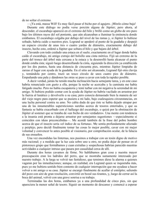 de no soltar el extremo.
—¡Ya está, massa Will! Es muy fácil pasar el bicho por el agujero. ¡Mírelo cómo baja!
Durante este diálogo no podía verse porción alguna de Júpiter; pero ahora, al
descender, el escarabajo apareció en el extremo del hilo y brilló como un globo de oro puro
bajo los últimos rayos del sol poniente, que aún alcanzaban a iluminar la eminencia donde
estábamos. El escarabajo colgaba por debajo del nivel de las ramas y, si Júpiter lo hubiese
soltado, habría caído a nuestros pies. Legrand se apoderó al punto de la guadaña y despejó
un espacio circular de unas tres o cuatro yardas de diámetro, exactamente debajo del
insecto, hecho esto, ordenó a Júpiter que soltara el hilo y que bajara del árbol.
Clavando con todo cuidado una estaca en el suelo, exactamente en el lugar donde había
caído el escarabajo, mi amigo extrajo del bolsillo una cinta métrica. Fijó un extremo de la
parte del tronco del árbol más cercana a la estaca y la desenrolló hasta alcanzar el punto
donde estaba ésta; siguió luego desenrollando la cinta, siguiendo la dirección ya establecida
por los dos puntos, hasta una distancia de cincuenta pies, mientras Júpiter limpiaba de
zarzas el lugar con ayuda de la guadaña. En el sitio así alcanzado, Legrand fijó otra clavija
y, tomándola por centro, trazó un tosco círculo de unos cuatro pies de diámetro.
Empuñando una pala y dándonos las otras se puso a cavar con toda la rapidez posible.
A decir verdad, jamás he tenido mucha inclinación hacia semejante tarea, y en este caso
habría renunciado con gusto a ella, porque la noche se acercaba y la caminata me había
fatigado mucho. Pero no había escapatoria y temí turbar con mi negativa la serenidad de mi
amigo. Si hubiera podido contar con la ayuda de Júpiter no habría vacilado en arrastrar por
la fuerza al lunático y devolverlo a su casa; pero conocía demasiado bien la manera de ser
del viejo negro para esperar que se pusiera a mi lado, bajo cualesquiera circunstancias, en
una lucha personal contra su amo. No cabía duda de que éste se había dejado atrapar por
una de las innumerables supersticiones sureñas acerca de tesoros enterrados, y que su
fantasía se había exacerbado con el hallazgo del escarabajo, o quizá por la obstinación de
Júpiter al sostener que se trataba de «un bicho de oro verdadero». Una mente con tendencia
a la insania está pronta a dejarse arrastrar por semejantes sugestiones —especialmente si
coinciden con ideas preconcebidas—. Me acordé también de la frase del pobre hombre
acerca de que el insecto sería «el índice de su fortuna». Me sentía profundamente afectado
y perplejo, pero decidí finalmente tomar las cosas lo mejor posible, cavar con mi mejor
voluntad y convencer lo antes posible al visionario, por comprobación ocular, de la falacia
de sus ensueños.
Una vez encendidas las linternas, nos pusimos a trabajar con un tesón digno de motivo
más racional; y a medida que la luz caía sobre uno u otro, no podía dejar de pensar en el
pintoresco grupo que formábamos y cuan extrañas y sospechosas habrían parecido nuestras
actividades a cualquier intruso que pasara por casualidad cerca de allí.
Durante dos horas cavamos de firme. No hablábamos gran cosa y nuestra mayor
preocupación eran los ladridos del perro, que se mostraba sumamente interesado por
nuestro trabajo. A la larga se volvió tan fastidioso, que temimos diese la alarma a quienes
vagaran por las inmediaciones; aunque, en realidad, era Legrand quien se inquietaba más,
pues yo me hubiera sentido bien contento de cualquier interrupción que me ayudase a hacer
volver a mi amigo a su casa. Júpiter se encargó finalmente de acallar el estrépito; saliendo
del pozo con aire de gran resolución, convirtió en bozal sus tirantes, y, luego de cerrar así la
boca del animal, volvió con una grave sonrisa a su trabajo.
Terminadas las dos horas, estábamos ya a una profundidad de cinco pies, sin que
apareciera la menor señal de tesoro. Siguió un momento de descanso y comencé a esperar
 