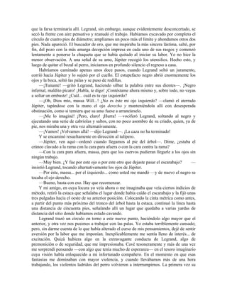 que la farsa terminaría allí. Legrand, sin embargo, aunque evidentemente desconcertado, se
secó la frente con aire pensativo y reanudó el trabajo. Habíamos excavado por completo el
círculo de cuatro pies de diámetro; ampliamos un poco más el límite y ahondamos otros dos
pies. Nada apareció. El buscador de oro, que me inspiraba la más sincera lástima, saltó, por
fin, del pozo con la más amarga decepción impresa en cada uno de sus rasgos y comenzó
lentamente a ponerse la chaqueta que se había quitado al iniciar su labor. Yo no hice la
menor observación. A una señal de su amo, Júpiter recogió los utensilios. Hecho esto, y
luego de quitar el bozal al perro, iniciamos en profundo silencio el regreso a casa.
Habríamos caminado apenas unos doce pasos, cuando Legrand soltó un juramento,
corrió hacia Júpiter y lo sujetó por el cuello. El estupefacto negro abrió enormemente los
ojos y la boca, soltó las palas y se puso de rodillas.
—¡Tunante! —gritó Legrand, haciendo silbar la palabra entre sus dientes—. ¡Negro
infernal, maldito pícaro! ¡Habla, te digo! ¡Contéstame ahora mismo y, sobre todo, no vayas
a soltar un embuste! ¿Cuál... cuál es tu ojo izquierdo?
—¡Oh, Dios mío, massa Will...! ¿No es éste mi ojo izquierdo? —clamó el aterrado
Júpiter, tapándose con la mano el ojo derecho y manteniéndola allí con desesperada
obstinación, como si temiera que su amo fuese a arrancárselo.
—¡Me lo imaginé! ¡Pero, claro! ¡Hurra! —vociferó Legrand, soltando al negro y
ejecutando una serie de cabriolas y saltos, con no poco asombro de su criado, quien, ya de
pie, nos miraba una y otra vez alternativamente.
—¡Vamos! ¡Volvamos allá! —dijo Legrand—. ¡La caza no ha terminado!
Y se encaminó resueltamente en dirección al tulípero.
—Júpiter, ven aquí—ordenó cuando llegamos al pie del árbol—. Dime, ¿estaba el
cráneo clavado a la rama con la cara para afuera o con la cara contra la rama?
—Con la cara para afuera, massa, para que los cuervos pudieran llegarle a los ojos sin
ningún trabajo.
—Muy bien. ¿Y fue por este ojo o por este otro que dejaste pasar el escarabajo? —
insistió Legrand, tocando alternativamente los ojos de Júpiter.
—Por éste, massa... por el izquierdo... como usted me mandó —y de nuevo el negro se
tocaba el ojo derecho.
—Bueno, basta con eso. Hay que recomenzar.
Y mi amigo, en cuya locura yo veía ahora o me imaginaba que veía ciertos indicios de
método, retiró la estaca que señalaba el lugar donde había caído el escarabajo y la fijó unas
tres pulgadas hacia el oeste de su anterior posición. Colocando la cinta métrica como antes,
a partir del punto más próximo del tronco del árbol hasta la estaca, continuó la línea hasta
una distancia de cincuenta pies, señalando allí un lugar que quedaba a varias yardas de
distancia del sitio donde habíamos estado cavando.
Legrand trazó un círculo en torno a este nuevo punto, haciéndolo algo mayor que el
anterior, y otra vez nos pusimos a trabajar con las palas. Yo estaba terriblemente cansado;
pero, sin darme cuenta de lo que había alterado el curso de mis pensamientos, dejé de sentir
aversión por la labor que me imponían. Inexplicablemente me sentía lleno de interés... de
excitación. Quizá hubiera algo en la extravagante conducta de Legrand, algo de
premonición o de seguridad, que me impresionaba. Cavé tesoneramente y más de una vez
me sorprendí pensando —con algo que tenía mucho de esperanza— en el tesoro imaginario
cuya visión había enloquecido a mi infortunado compañero. En el momento en que esas
fantasías me dominaban con mayor violencia, y cuando llevábamos más de una hora
trabajando, los violentos ladridos del perro volvieron a interrumpirnos. La primera vez su
 