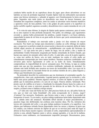conducta había nacido de un caprichoso deseo de jugar, pero ahora advertimos en sus
ladridos un tono de profunda inquietud. Cuando Júpiter trató de embozalarlo nuevamente
opuso una furiosa resistencia y, saltando al agujero, cavó frenéticamente la tierra con sus
patas. Segundos más tarde ponía en descubierto una masa de huesos humanos que
formaban dos esqueletos completos, entre los cuales se advertían varios botones metálicos
y aparentes restos de lana podrida. Uno o dos golpes de pala sacaron a la superficie un
ancho cuchillo español; seguimos cavando y descubrimos tres o cuatro monedas de oro y de
plata.
A la vista de estas últimas, la alegría de Júpiter pudo apenas contenerse, pero el rostro
de su amo expresó la más profunda decepción. Nos pidió, sin embargo, que siguiéramos
cavando y, apenas había pronunciado las palabras, cuando tropecé y caí hacia adelante,
enganchada la punta de mi bota en un gran anillo de hierro que yacía semienterrado en la
tierra removida.
Reanudamos el trabajo con renovado ardor y jamás viví diez minutos de mayor
excitación. Nos bastó ese tiempo para desenterrar a medias un cofre oblongo de madera
que, a juzgar por su perfecto estado de conservación y dureza de su material, debía de haber
sufrido algún proceso de mineralización —probablemente con ayuda del bicloruro de
mercurio—. La caja tenía tres pies y medio de largo, tres de ancho y dos y medio de
profundidad. Estaba firmemente asegurada por bandas remachadas de hierro forjado, que
hacían una especie de enrejado sobre todo el cofre. A cada lado, cerca de la parte superior,
se veían tres anillos de hierro, seis en total, mediante los cuales el cofre podía ser
cómodamente transportado por otros tantos hombres. Nuestros esfuerzos combinados sólo
sirvieron para mover ligeramente el cofre en su lecho de tierra. Inmediatamente
comprendimos la imposibilidad de mover semejante peso. Por fortuna, la tapa no estaba
sujeta más que por dos pasadores. Los corrimos temblando, jadeando de ansiedad. Un
instante más tarde brillaba ante nosotros un tesoro de incalculable valor. Los rayos de la
linterna cayeron sobre él, haciendo brotar de un confuso montón de oro y plata fulgores y
reflejos que literalmente nos cegaron.
No pretenderé describir los sentimientos que me dominaron al contemplar aquello. La
estupefacción, claro está, predominaba. Legrand parecía agotado por la excitación y sólo
habló unas pocas palabras. Durante algunos minutos, el rostro de Júpiter se puso todo lo
pálido que la naturaleza permite a la cara de un negro. Parecía atónito, fulminado. Pero
pronto cayó de rodillas en el pozo y, hundiendo los desnudos brazos hasta los codos en el
oro, los dejó así como si estuviera gozando de las delicias de un baño. Por fin, con un
suspiro, exclamó como si hablara consigo mismo:
—¡Y todo esto viene del bicho de oro! ¡Del precioso bicho de oro, del pobre bicho de
oro, que yo traté con tanta brutalidad! ¿No estás avergonzado de ti mismo, negro?
¡Contesta! Fue necesario, finalmente, que hiciera notar a amo y criado la necesidad de
transportar el tesoro. Ya era tarde y no poco trabajo tendríamos hasta haber depositado todo
en la cabaña antes del amanecer. Resultaba difícil decidir el mejor procedimiento, y
pasamos largo rato deliberando; tan confusas eran nuestras ideas. Por fin, retiramos dos
tercios del contenido del cofre y con gran trabajo pudimos levantarlo a la superficie. Los
objetos que habíamos retirado fueron depositados entre las zarzas y dejamos al perro que
los cuidara, con órdenes estrictas de Júpiter de que no se moviera para nada del lugar ni
abriera la boca hasta nuestro regreso. Llevando el cofre, emprendimos apresuradamente el
retorno a casa, adonde llegamos sanos y salvos, aunque agotados, a la una de la mañana.
Exhaustos como estábamos, era humanamente imposible proseguir. Descansamos, pues,
 