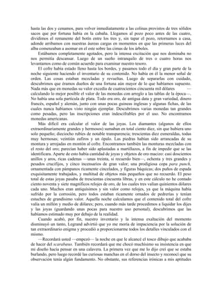 hasta las dos y cenamos, para volver inmediatamente a las colinas provistos de tres sólidos
sacos que por fortuna había en la cabaña. Llegamos al pozo poco antes de las cuatro,
dividimos el remanente del botín entre los tres y, sin tapar el pozo, retornamos a casa,
adonde arribamos con nuestras áureas cargas en momentos en que las primeras luces del
alba comenzaban a asomar en el este sobre las cimas de los árboles.
Estábamos completamente agotados, pero la intensa excitación que nos dominaba no
nos permitía descansar. Luego de un sueño intranquilo de tres o cuatro horas nos
levantamos como de común acuerdo para examinar nuestro tesoro.
El cofre había estado lleno hasta los bordes, y pasamos todo el día y gran parte de la
noche siguiente haciendo el inventario de su contenido. No había en él la menor señal de
orden. Las cosas estaban mezcladas y revueltas. Luego de separarlas con cuidado,
descubrimos que éramos dueños de una fortuna aún mayor de lo que habíamos supuesto.
Nada más que en monedas su valor excedía de cuatrocientos cincuenta mil dólares —
calculando lo mejor posible el valor de las monedas con arreglo a las tablas de la época—.
No había una sola partícula de plata. Todo era oro, de antigua data y gran variedad, dinero
francés, español y alemán, junto con unas pocas guineas inglesas y algunas fichas, de las
cuales nunca habíamos visto ningún ejemplar. Descubrimos varias monedas tan grandes
como pesadas, pero las inscripciones eran indescifrables por el uso. No encontramos
monedas americanas.
Más difícil era calcular el valor de las joyas. Los diamantes (algunos de ellos
extraordinariamente grandes y hermosos) sumaban en total ciento diez, sin que hubiera uno
solo pequeño; dieciocho rubíes de notable transparencia; trescientas diez esmeraldas, todas
muy hermosas; veintiún zafiros y un ópalo. Las piedras habían sido arrancadas de su
montura y arrojadas en montón al cofre. Encontramos también las monturas mezcladas con
el resto del oro; parecían haber sido aplastadas a martillazos, a fin de impedir que se las
identificara. Aparte de esto había cantidad de joyas y objetos de oro macizo: casi doscientos
anillos y aros, ricas cadenas —unas treinta, si recuerdo bien—, ochenta y tres grandes y
pesados crucifijos, y cinco incensarios de gran valor; una prodigiosa copa para punch,
ornamentada con pámpanos ricamente cincelados, y figuras báquicas; dos puños de espada
exquisitamente trabajados, y multitud de objetos más pequeños que no recuerdo. El peso
total de estas joyas pasaba de trescientas cincuenta libras, y en este cálculo no he contado
ciento noventa y siete magníficos relojes de oro, de los cuales tres valían quinientos dólares
cada uno. Muchos eran antiquísimos y sin valor como relojes, ya que la máquina había
sufrido por la corrosión, pero todos estaban ricamente ornados de pedrerías y tenían
estuches de grandísimo valor. Aquella noche calculamos que el contenido total del cofre
valía un millón y medio de dólares; pero, cuando más tarde procedimos a liquidar los dijes
y las joyas (guardando unas pocas para nuestro uso personal), descubrimos que las
habíamos estimado muy por debajo de la realidad.
Cuando acabó, por fin, nuestro inventario y la intensa exaltación del momento
disminuyó un tanto, Legrand advirtió que yo me moría de impaciencia por la solución de
tan extraordinario enigma y procedió a proporcionarme todos los detalles vinculados con el
mismo.
—Recordará usted —empezó— la noche en que le alcancé el tosco dibujo que acababa
de hacer del scarabæus. También recordará que me chocó muchísimo su insistencia en que
mi diseño hacía pensar en una calavera. La primera vez que me lo dijo creí que se estaba
burlando, pero luego recordé las curiosas manchas en el dorso del insecto y reconocí que su
observación tenía algún fundamento. No obstante, sus referencias irónicas a mis aptitudes
 