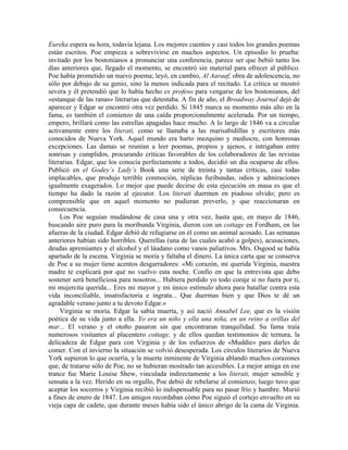 Eureka espera su hora, todavía lejana. Los mejores cuentos y casi todos los grandes poemas
están escritos. Poe empieza a sobrevivirse en muchos aspectos. Un episodio lo prueba:
invitado por los bostonianos a pronunciar una conferencia, parece ser que bebió tanto los
días anteriores que, llegado el momento, se encontró sin material para ofrecer al público.
Poe había prometido un nuevo poema; leyó, en cambio, Al Aaraaf, obra de adolescencia, no
sólo por debajo de su genio, sino la menos indicada para el recitado. La crítica se mostró
severa y él pretendió que lo había hecho ex profeso para vengarse de los bostonianos, del
«estanque de las ranas» literarias que detestaba. A fin de año, el Broadway Journal dejó de
aparecer y Edgar se encontró otra vez perdido. Si 1845 marca su momento más alto en la
fama, es también el comienzo de una caída proporcionalmente acelerada. Por un tiempo,
empero, brillará como las estrellas apagadas hace mucho. A lo largo de 1846 va a circular
activamente entre los literati, como se llamaba a las marisabidillas y escritores más
conocidos de Nueva York. Aquel mundo era harto mezquino y mediocre, con honrosas
excepciones. Las damas se reunían a leer poemas, propios y ajenos, e intrigaban entre
sonrisas y cumplidos, procurando críticas favorables de los colaboradores de las revistas
literarias. Edgar, que los conocía perfectamente a todos, decidió un día ocuparse de ellos.
Publicó en el Godey’s Lady’s Book una serie de treinta y tantas críticas, casi todas
implacables, que produjo terrible conmoción, réplicas furibundas, odios y admiraciones
igualmente exagerados. Lo mejor que puede decirse de esta ejecución en masa es que el
tiempo ha dado la razón al ejecutor. Los literati duermen en piadoso olvido; pero es
comprensible que en aquel momento no pudieran preverlo, y que reaccionaran en
consecuencia.
Los Poe seguían mudándose de casa una y otra vez, hasta que, en mayo de 1846,
buscando aire puro para la moribunda Virginia, dieron con un cottage en Fordham, en las
afueras de la ciudad. Edgar debió de refugiarse en él como un animal acosado. Las semanas
anteriores habían sido horribles. Querellas (una de las cuales acabó a golpes), acusaciones,
deudas apremiantes y el alcohol y el láudano como vanos paliativos. Mrs. Osgood se había
apartado de la escena. Virginia se moría y faltaba el dinero. La única carta que se conserva
de Poe a su mujer tiene acentos desgarradores: «Mi corazón, mi querida Virginia, nuestra
madre te explicará por qué no vuelvo esta noche. Confío en que la entrevista que debo
sostener será beneficiosa para nosotros... Hubiera perdido yo todo coraje si no fuera por ti,
mi mujercita querida... Eres mi mayor y mi único estímulo ahora para batallar contra esta
vida inconciliable, insatisfactoria e ingrata... Que duermas bien y que Dios te dé un
agradable verano junto a tu devoto Edgar.»
Virginia se moría. Edgar la sabía muerta, y así nació Annabel Lee, que es la visión
poética de su vida junto a ella. Yo era un niño y ella una niña, en un reino a orillas del
mar... El verano y el otoño pasaron sin que encontraran tranquilidad. Su fama traía
numerosos visitantes al placentero cottage, y de ellos quedan testimonios de ternura, la
delicadeza de Edgar para con Virginia y de los esfuerzos de «Muddie» para darles de
comer. Con el invierno la situación se volvió desesperada. Los círculos literarios de Nueva
York supieron lo que ocurría, y la muerte inminente de Virginia ablandó muchos corazones
que, de tratarse sólo de Poe, no se hubieran mostrado tan accesibles. La mejor amiga en ese
trance fue Marie Louise Shew, vinculada indirectamente a los literati, mujer sensible y
sensata a la vez. Herido en su orgullo, Poe debió de rebelarse al comienzo; luego tuvo que
aceptar los socorros y Virginia recibió lo indispensable para no pasar frío y hambre. Murió
a fines de enero de 1847. Los amigos recordaban cómo Poe siguió el cortejo envuelto en su
vieja capa de cadete, que durante meses había sido el único abrigo de la cama de Virginia.
 