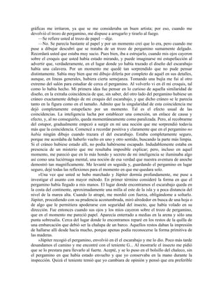 gráficas me irritaron, ya que se me consideraba un buen artista; por eso, cuando me
devolvió el trozo de pergamino, me dispuse a arrugarlo y tirarlo al fuego.
—Se refiere usted al trozo de papel —dije.
—No. Se parecía bastante al papel y por un momento creí que lo era, pero cuando me
puse a dibujar descubrí que se trataba de un trozo de pergamino sumamente delgado.
Recordará usted que estaba muy sucio. Pues bien, iba a estrujarlo, cuando mis ojos cayeron
sobre el croquis que usted había estado mirando, y puede imaginarse mi estupefacción al
advertir que, verdaderamente, en el lugar donde yo había trazado el diseño del escarabajo
había una calavera. Por un momento me quedé tan sorprendido que no pude pensar
distintamente. Sabía muy bien que mi dibujo difería por completo de aquél en sus detalles,
aunque, en líneas generales, hubiera cierta semejanza. Tomando una bujía me fui al otro
extremo del salón para estudiar de cerca el pergamino. Al volverlo vi en él mi croquis, tal
como lo había hecho. Mi primera idea fue pensar en lo curioso de aquella similaridad de
diseño, en la extraña coincidencia de que, sin saber, del otro lado del pergamino hubiese un
cráneo exactamente debajo de mi croquis del escarabajo, y que dicho cráneo se le parecía
tanto en la figura como en el tamaño. Admito que la singularidad de esta coincidencia me
dejó completamente estupefacto por un momento. Tal es el efecto usual de las
coincidencias. La inteligencia lucha por establecer una conexión, un enlace de causa y
efecto, y, al no conseguirlo, queda momentáneamente como paralizada. Pero, al recobrarme
del estupor, gradualmente empezó a surgir en mí una noción que me sorprendió todavía
más que la coincidencia. Comencé a recordar positiva y claramente que en el pergamino no
había ningún dibujo cuando trazara el del escarabajo. Estaba completamente seguro,
porque me acordaba de haberlo vuelto en uno y otro sentido, buscando la parte más limpia.
Si el cráneo hubiese estado allí, no podía habérseme escapado. Indudablemente estaba en
presencia de un misterio que me resultaba imposible explicar; pero, incluso en aquel
momento, me pareció que en lo más hondo y secreto de mi inteligencia se iluminaba algo
así como una luciérnaga mental, una noción de esa verdad que nuestra aventura de anoche
demostró tan magníficamente. Me levanté en seguida y, guardando el pergamino en lugar
seguro, dejé todas las reflexiones para el momento en que me quedara solo.
»Una vez que usted se hubo marchado y Júpiter dormía profundamente, me puse a
investigar el asunto con mayor método. En primer término consideré la forma en que el
pergamino había llegado a mis manos. El lugar donde encontramos el escarabajo queda en
la costa del continente, aproximadamente una milla al este de la isla y a poca distancia del
nivel de la marea alta. Cuando lo atrapé, me mordió con fuerza, obligándome a soltarlo.
Júpiter, procediendo con su prudencia acostumbrada, miró alrededor en busca de una hoja o
de algo que le permitiera apoderarse con seguridad del insecto, que había volado en su
dirección. Fue entonces cuando sus ojos y los míos cayeron sobre el trozo de pergamino,
que en el momento me pareció papel. Aparecía enterrado a medias en la arena y sólo una
punta sobresalía. Cerca del lugar donde lo encontramos reparé en los restos de la quilla de
una embarcación que debió ser la chalupa de un barco. Aquellos restos daban la impresión
de hallarse allí desde hacía mucho, porque apenas podía reconocerse la forma primitiva de
las maderas.
»Júpiter recogió el pergamino, envolvió en él el escarabajo y me lo dio. Poco más tarde
desandamos el camino y me encontré con el teniente G... Al mostrarle el insecto me pidió
que se lo prestara para llevarlo al fuerte. Acepté, y se lo puso en el bolsillo del chaleco, sin
el pergamino en que había estado envuelto y que yo conservaba en la mano durante la
inspección. Quizá el teniente temió que yo cambiara de opinión y pensó que era preferible
 