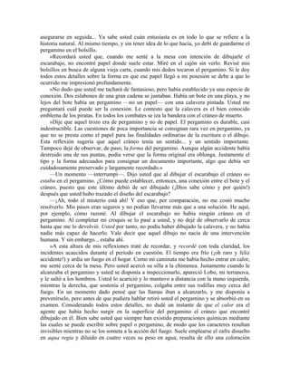 asegurarse en seguida... Ya sabe usted cuán entusiasta es en todo lo que se refiere a la
historia natural. Al mismo tiempo, y sin tener idea de lo que hacía, yo debí de guardarme el
pergamino en el bolsillo.
»Recordará usted que, cuando me senté a la mesa con intención de dibujarle el
escarabajo, no encontré papel donde suele estar. Miré en el cajón sin verlo. Revisé mis
bolsillos en busca de alguna vieja carta, cuando mis dedos tocaron el pergamino. Si le doy
todos estos detalles sobre la forma en que ese papel llegó a mi posesión se debe a que lo
ocurrido me impresionó profundamente.
»No dudo que usted me tachará de fantasioso, pero había establecido ya una especie de
conexión. Dos eslabones de una gran cadena se juntaban. Había un bote en una playa, y no
lejos del bote había un pergamino —no un papel— con una calavera pintada. Usted me
preguntará cuál puede ser la conexión. Le contesto que la calavera es el bien conocido
emblema de los piratas. En todos los combates se iza la bandera con el cráneo de muerto.
»Dije que aquel trozo era de pergamino y no de papel. El pergamino es durable, casi
indestructible. Las cuestiones de poca importancia se consignan rara vez en pergamino, ya
que no se presta como el papel para las finalidades ordinarias de la escritura o el dibujo.
Esta reflexión sugería que aquel cráneo tenía un sentido... y un sentido importante.
Tampoco dejé de observar, de paso, la forma del pergamino. Aunque algún accidente había
destruido una de sus puntas, podía verse que la forma original era oblonga. Justamente el
tipo y la forma adecuados para consignar un documento importante, algo que debía ser
cuidadosamente preservado y largamente recordado.»
—Un momento —interrumpí—. Dijo usted que al dibujar el escarabajo el cráneo no
estaba en el pergamino. ¿Cómo puede establecer, entonces, una conexión entre el bote y el
cráneo, puesto que este último debió de ser dibujado (¡Dios sabe cómo y por quién!)
después que usted hubo trazado el diseño del escarabajo?
—¡Ah, todo el misterio está ahí! Y eso que, por comparación, no me costó mucho
resolverlo. Mis pasos eran seguros y no podían llevarme más que a una solución. He aquí,
por ejemplo, cómo razoné. Al dibujar el escarabajo no había ningún cráneo en el
pergamino. Al completar mi croquis se lo pasé a usted, y no dejé de observarlo de cerca
hasta que me lo devolvió. Usted por tanto, no podía haber dibujado la calavera, y no había
nadie más capaz de hacerlo. Vale decir que aquel dibujo no nacía de una intervención
humana. Y sin embargo... estaba ahí.
»A esta altura de mis reflexiones traté de recordar, y recordé con toda claridad, los
incidentes acaecidos durante el período en cuestión. El tiempo era frío (¡oh raro y feliz
accidente!) y ardía un fuego en el hogar. Como mi caminata me había hecho entrar en calor,
me senté cerca de la mesa. Pero usted acercó su silla a la chimenea. Justamente cuando le
alcanzaba el pergamino y usted se disponía a inspeccionarlo, apareció Lobo, mi terranova,
y le saltó a los hombros. Usted lo acarició y lo mantuvo a distancia con la mano izquierda,
mientras la derecha, que sostenía el pergamino, colgaba entre sus rodillas muy cerca del
fuego. En un momento dado pensé que las llamas iban a alcanzarlo, y me disponía a
prevenírselo, pero antes de que pudiera hablar retiró usted el pergamino y se absorbió en su
examen. Considerando todos estos detalles, no dudé un instante de que el calor era el
agente que había hecho surgir en la superficie del pergamino el cráneo que encontré
dibujado en él. Bien sabe usted que siempre han existido preparaciones químicas mediante
las cuales se puede escribir sobre papel o pergamino, de modo que los caracteres resultan
invisibles mientras no se los someta a la acción del fuego. Suele emplearse el zafre disuelto
en aqua regia y diluido en cuatro veces su peso en agua; resulta de ello una coloración
 