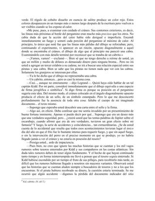 verde. El régulo de cobalto disuelto en esencia de salitre produce un color rojo. Estos
colores desaparecen en un tiempo más o menos largo después de la escritura pero vuelven a
ser visibles cuando se los expone al calor.
»Me puse, pues, a examinar con cuidado el cráneo. Sus contornos exteriores, es decir,
las líneas más próximas al borde del pergamino eran mucho más precisos que los otros. No
cabía duda de que la acción del calor había sido desigual e imperfecta. Encendí
inmediatamente un fuego y sometí cada porción del pergamino al máximo de calor. Al
principio, lo único que noté fue que las líneas más pálidas del dibujo se reforzaban; pero,
continuando el experimento, vi aparecer en un rincón, opuesto diagonalmente a aquel
donde se encontraba el cráneo, el dibujo de algo que al principio me pareció una cabra.
Examinándolo con más detalle terminé por reconocer que se trataba de un cabrito.»
—¡Vamos, vamos! —exclamé—. Bien sé que no tengo derecho a reírme de usted, ya
que un millón y medio de dólares es demasiado dinero para ninguna broma... Pero no irá
usted a agregar un tercer eslabón a su cadena; no irá a buscar una relación especial entre sus
piratas y una cabra. Bien se sabe que los piratas no tienen nada que ver con las cabras.
Solamente los granjeros se interesan por ellas.
—Ya le he dicho que el dibujo no representaba una cabra.
—Un cabrito, entonces... pero es casi la misma cosa.
—Casi..., aunque no enteramente —dijo Legrand—. Quizá haya oído hablar de un tal
capitán Kidd. Por mi parte, consideré inmediatamente que el dibujo equivalía a una especie
de firma jeroglífica o simbólica9
. Si digo firma es porque su posición en el pergamino
sugería esta idea. Del mismo modo, el cráneo colocado en el ángulo diagonalmente opuesto
producía el efecto de un sello, de un símbolo estampado. Pero lo que me desconcertó
profundamente fue la ausencia de toda otra cosa: faltaba el cuerpo de mi imaginado
documento... el texto mismo.
—Supongo que esperaba usted descubrir una carta entre el sello y la firma.
—Algo así, en efecto. Debo confesar que me sentía invadido por un presentimiento de
buena fortuna inminente. Apenas si puedo decir por qué... Supongo que era un deseo más
que una verdadera seguridad, pero... ¿creerá usted que las tontas palabras de Júpiter sobre el
escarabajo, cuando afirmó que era de oro verdadero, tuvieron un gran efecto sobre mi
fantasía? Y luego, la serie de accidentes y coincidencias... tan extraordinarias. ¿Se da usted
cuenta de lo accidental que resulta que todos esos acontecimientos tuvieran lugar el único
día del año en que el frío fue lo bastante intenso para requerir fuego, y que sin aquel fuego,
o sin la intervención del perro en el preciso momento en que se produjo, yo no habría
llegado jamás a ver el cráneo y no estaría en posesión del tesoro?
—Prosiga usted... ardo de impaciencia.
—Pues bien, no creo que ignore las muchas historias que se cuentan y los mil vagos
rumores sobre tesoros enterrados por Kidd y sus compañeros en las costas atlánticas. Sin
duda tales rumores deben de tener algún fundamento. Y el hecho de que hayan continuado
tanto tiempo y en forma ininterrumpida me llevó a pensar que el tesoro seguía enterrado. Si
Kidd hubiese escondido por un tiempo el fruto de sus pillajes, para recobrarlo más tarde, es
difícil que los rumores hubieran llegado a nosotros sin mayores variantes. Observará usted
que las historias que se cuentan aluden siempre a buscadores de tesoros y no a los que los
encuentran. Si el pirata hubiera recobrado su dinero, la cuestión estaría terminada. Se me
ocurrió que algún accidente —digamos la pérdida del documento indicador del sitio
9
Kid, cabrito. (N. del T.)
 