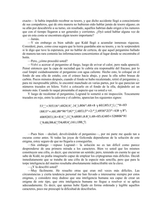 exacto— le había impedido recobrar su tesoro, y que dicho accidente llegó a conocimiento
de sus compañeros, que de otra manera no hubieran oído hablar jamás de tesoro alguno; en
su afán por descubrirlo a su turno, sin resultado, aquéllos habrían dado origen a los rumores
que con el tiempo llegaron a ser generales y corrientes. ¿Oyó usted hablar alguna vez de
que en esta costa se encontrara algún tesoro importante?
—Jamás.
—Y sin embargo es bien sabido que Kidd llegó a acumular inmensas riquezas.
Consideré, pues, como cosa segura que la tierra guardaba aún su tesoro, y no le sorprenderá
si le digo que tuve la esperanza, por no hablar de certeza, de que aquel pergamino hallado
de manera tan rara contenía las informaciones concernientes al lugar donde se encontraba el
botín.
—Pero, ¿cómo procedió usted?
—Volví a acercar el pergamino al fuego, luego de avivar el calor, pero nada apareció.
Pensé entonces que la capa de suciedad que lo cubría era responsable del fracaso, por lo
cual limpié cuidadosamente el pergamino con agua caliente. Hecho esto, lo coloqué en el
fondo de una olla de estaño, con el cráneo hacia abajo, y puse la olla sobre brasas de
carbón. Pocos minutos después, cuando el fondo se hubo recalentado, retiré el pergamino y,
para mi inexpresable júbilo, lo encontré manchado en varias partes, por lo que parecían ser
números trazados en hilera. Volví a colocarlo en el fondo de la olla, dejándolo así un
minuto más. Cuando lo saqué presentaba el aspecto que va usted a ver.
Y luego de recalentar el pergamino, Legrand lo sometió a mi inspección. Toscamente
trazados en rojo, entre la calavera y el cabrito, aparecían los siguientes signos:
—Pues bien —declaré, devolviéndole el pergamino—, por mi parte me quedo tan a
oscuras como antes. Si todas las joyas de Golconda dependieran de la solución de este
enigma, estoy seguro de que no llegaría a conseguirlas.
—Sin embargo —repuso Legrand— la solución no es tan difícil como parece
desprenderse de una primera mirada a los caracteres. Bien ve usted que los mismos
constituyen una cifra, es decir, que encierran un sentido; pero, teniendo en cuenta lo que se
sabe de Kidd, no podía imaginarlo capaz de emplear los criptogramas más difíciles. Decidí
inmediatamente que se trataba de una cifra de la especie más sencilla, pero que para la
torpe inteligencia del marino resultaba absolutamente indescifrable sin la clave.
—¿Y la descifró usted?
—Muy fácilmente. He resuelto otras que eran mil veces más difíciles. Las
circunstancias y cierta tendencia personal me han llevado a interesarme siempre por estos
enigmas, y considero muy dudoso que una inteligencia humana sea capaz de crear un
enigma de este tipo, que otra inteligencia humana no llegue a resolver si se aplica
adecuadamente. Es decir, que apenas hube fijado en forma ordenada y legible aquellos
caracteres, poco me preocupó la dificultad de descifrarlos.
 