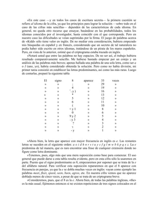 »En este caso —y en todos los casos de escritura secreta— la primera cuestión se
refiere al idioma de la cifra, ya que los principios para lograr la solución —sobre todo en el
caso de las cifras más sencillas— dependen de las características de cada idioma. En
general, no queda otro recurso que ensayar, basándose en las probabilidades, todos los
idiomas conocidos por el investigador, hasta coincidir con el que corresponde. Pero en
nuestro caso las dificultades se veían suprimidas por la firma. El juego de palabras acerca
de «Kidd» sólo tiene valor en inglés. De no mediar esta consideración, hubiera empezado
mis búsquedas en español y en francés, considerando que un secreto de tal naturaleza no
podía haber sido escrito en otros idiomas, tratándose de un pirata de los mares españoles.
Pero, en vista de lo anterior, estimé que el criptograma estaba trazado en inglés.
»Notará usted que entre las palabras no hay espacios. De no ser así, el trabajo hubiera
resultado comparativamente sencillo. Me hubiese bastado empezar por un cotejo y un
análisis de las palabras más breves; apenas hallada una palabra de una sola letra, como ser a
o I (uno, yo), habría considerado obtenida la solución. Pero como no había división, mi
primer tarea consistió en establecer las letras predominantes, así como las más raras. Luego
de contarlas, preparé la siguiente tabla
El signo 8 aparece 33 veces
» » ; » 29 »
» » 4 » 19 »
» » +
+ y ) » 16 »
» » * » 13 »
» » 5 » 12 »
» » 6 » 11 »
» » ( » 10 »
» » + y 1 » 8 »
» » 0 » 6 »
» » 9 y 2 » 5 »
» » : y 3 » 4 »
» » ¿? » 3 »
» » » 2 »
» » - y » 1 »
»Ahora bien, la letra que aparece con mayor frecuencia en inglés es e. Las restantes
letras se suceden en el siguiente orden: a o i d h n r s t u y c f g l m w b k p q x z. La e
predomina de tal manera, que es raro encontrar una frase de cualquier extensión donde no
figure como letra dominante.
»Tenemos, pues, algo más que una mera suposición como base para comenzar. El uso
general que puede darse a esta tabla resulta evidente, pero en esta cifra sólo la usaremos en
parte. Puesto que el signo predominante es 8, empezaremos por suponer que se trata de la e
del alfabeto natural. Para verificar esta suposición repararemos en que el 8 aparece con
frecuencia en parejas, ya que la e se dobla muchas veces en inglés: vayan como ejemplo las
palabras meet, fleet, speed, seen, been, agree, etc. En nuestra cifra vemos que no aparece
doblada menos de cinco veces, a pesar de que se trata de un criptograma breve.
»Consideremos, pues, que el 8 es la e. Ahora bien, de todas las palabras inglesas, «the»
es la más usual; fijémonos entonces si no existen repeticiones de tres signos colocados en el
 