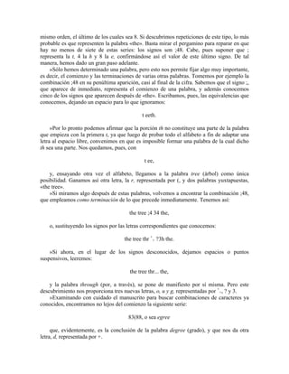 mismo orden, el último de los cuales sea 8. Si descubrimos repeticiones de este tipo, lo más
probable es que representen la palabra «the». Basta mirar el pergamino para reparar en que
hay no menos de siete de estas series: los signos son ;48. Cabe, pues suponer que ;
representa la t, 4 la h y 8 la e, confirmándose así el valor de este último signo. De tal
manera, hemos dado un gran paso adelante.
»Sólo hemos determinado una palabra, pero esto nos permite fijar algo muy importante,
es decir, el comienzo y las terminaciones de varias otras palabras. Tomemos por ejemplo la
combinación ;48 en su penúltima aparición, casi al final de la cifra. Sabemos que el signo ;,
que aparece de inmediato, representa el comienzo de una palabra, y además conocemos
cinco de los signos que aparecen después de «the». Escribamos, pues, las equivalencias que
conocemos, dejando un espacio para lo que ignoramos:
t eeth.
»Por lo pronto podemos afirmar que la porción th no constituye una parte de la palabra
que empieza con la primera t, ya que luego de probar todo el alfabeto a fin de adaptar una
letra al espacio libre, convenimos en que es imposible formar una palabra de la cual dicho
th sea una parte. Nos quedamos, pues, con
t ee,
y, ensayando otra vez el alfabeto, llegamos a la palabra tree (árbol) como única
posibilidad. Ganamos así otra letra, la r, representada por (, y dos palabras yuxtapuestas,
«the tree».
»Si miramos algo después de estas palabras, volvemos a encontrar la combinación ;48,
que empleamos como terminación de lo que precede inmediatamente. Tenemos así:
the tree ;4 34 the,
o, sustituyendo los signos por las letras correspondientes que conocemos:
the tree thr +
+ ?3h the.
»Si ahora, en el lugar de los signos desconocidos, dejamos espacios o puntos
suspensivos, leeremos:
the tree thr... the,
y la palabra through (por, a través), se pone de manifiesto por sí misma. Pero este
descubrimiento nos proporciona tres nuevas letras, o, u y g, representadas por +
+, ? y 3.
»Examinando con cuidado el manuscrito para buscar combinaciones de caracteres ya
conocidos, encontramos no lejos del comienzo la siguiente serie:
83(88, o sea egree
que, evidentemente, es la conclusión de la palabra degree (grado), y que nos da otra
letra, d, representada por +.
 