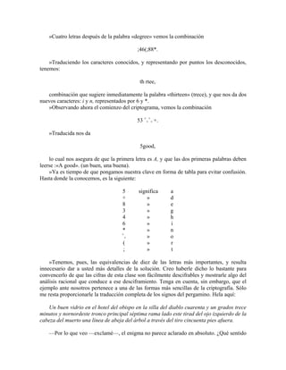 »Cuatro letras después de la palabra «degree» vemos la combinación
;46(;88*.
»Traduciendo los caracteres conocidos, y representando por puntos los desconocidos,
tenemos:
th rtee,
combinación que sugiere inmediatamente la palabra «thirteen» (trece), y que nos da dos
nuevos caracteres: i y n, representados por 6 y *.
»Observando ahora el comienzo del criptograma, vemos la combinación
53 +
+
+
+ +.
»Traducida nos da
5good,
lo cual nos asegura de que la primera letra es A, y que las dos primeras palabras deben
leerse :«A good». (un buen, una buena).
»Ya es tiempo de que pongamos nuestra clave en forma de tabla para evitar confusión.
Hasta donde la conocemos, es la siguiente:
5 significa a
+ » d
8 » e
3 » g
4 » h
6 » i
* » n
+
+ » o
( » r
; » t
»Tenemos, pues, las equivalencias de diez de las letras más importantes, y resulta
innecesario dar a usted más detalles de la solución. Creo haberle dicho lo bastante para
convencerlo de que las cifras de esta clase son fácilmente descifrables y mostrarle algo del
análisis racional que conduce a ese desciframiento. Tenga en cuenta, sin embargo, que el
ejemplo ante nosotros pertenece a una de las formas más sencillas de la criptografía. Sólo
me resta proporcionarle la traducción completa de los signos del pergamino. Hela aquí:
Un buen vidrio en el hotel del obispo en la silla del diablo cuarenta y un grados trece
minutos y nornordeste tronco principal séptima rama lado este tirad del ojo izquierdo de la
cabeza del muerto una línea de abeja del árbol a través del tiro cincuenta pies afuera.
—Por lo que veo —exclamé—, el enigma no parece aclarado en absoluto. ¿Qué sentido
 