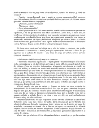 puede extraerse de toda esa jerga sobre «silla del diablo», «cabeza del muerto», y «hotel del
obispo»?
—Admito —repuso Legrand— que el asunto se presenta sumamente difícil a primera
vista. Mis esfuerzos iniciales consistieron en dividir la frase conforme a la división natural
que debió tener en cuenta el criptógrafo.
—¿Puntuarla, quiere usted decir?
—Algo así, en efecto.
—Pero, ¿cómo es posible?
—Pensé que el autor de la cifra había decidido escribir deliberadamente las palabras sin
separación, a fin de que resultara más difícil descifrarlas. Ahora bien, al hacer esto, un
hombre de inteligencia rústica tenderá con toda seguridad a exagerar; es decir, que cuando
en el curso de su redacción llegue a un lugar que requiera una separación o un punto, se
apresurará a amontonar los signos, poniéndolos más juntos que en otras partes. Si examina
usted el manuscrito, podrá advertir cinco lugares donde ese amontonamiento es fácilmente
visible. Partiendo de esta noción, dividí el texto en la siguiente forma:
Un buen vidrio en el hotel del obispo en la silla del diablo — cuarenta y un grados
trece minutos — nornordeste — tronco principal séptima rama lado este — tirad del ojo
izquierdo de la cabeza del muerto — una línea de abeja del árbol a través del tiro
cincuenta pies afuera.
—Incluso esta división me deja a oscuras —confesé.
—También a mí durante algunos días —dijo Legrand— mientras indagaba activamente
en las vecindades de la isla de Sullivan, en busca de algún edificio conocido por el «hotel
del obispo». Como no obtuviera informaciones al respecto, me disponía a extender mi
esfera de acción y a proceder de manera más sistemática cuando una mañana me acordé
repentinamente de que este «hotel del obispo» podía referirse a una antigua familia llamada
Bessop que, desde tiempos inmemoriales, posee una casa solariega a unas cuatro millas de
las plantaciones. Reanudando mis averiguaciones en el norte de la isla, me encaminé hacia
allá para hablar con los negros más viejos de las plantaciones. Por fin, una mujer de mucha
edad me dijo haber oído hablar de un sitio denominado Bessop’s Castle (castillo de
Bessop), y que creía poder guiarme hasta allá, pero que no se trataba de ningún castillo ni
posada, sino de una elevada roca.
»Ofrecí pagarle bien por su trabajo y, después de dudar un poco, consintió en
acompañarme. No le costó mucho encontrar el sitio, que me puse a examinar luego de
despedir a mi guía. El «castillo» consistía en un amontonamiento irregular de acantilados y
rocas, una de las cuales se destacaba notablemente, tanto por su tamaño como por su
aspecto artificial y aislado. Trepé a su cima y, una vez allí, me sentí profundamente
desconcertado y sin saber qué hacer.
»Mientras reflexionaba mis ojos se posaron en una estrecha saliente en la cara oriental
de la roca, a una yarda más o menos por debajo de la eminencia en que me hallaba. Esta
saliente tendría unas dieciocho pulgadas de largo y apenas un pie de ancho; un hueco del
acantilado, exactamente encima de ella, le daba un tosco parecido con una de las sillas de
respaldo cóncavo usadas por nuestros antepasados. No me cupo duda de que allí estaba «la
silla del diablo» mencionada en el manuscrito, y me pareció que acababa de penetrar en el
secreto del enigma.
»Sabía bien que el «buen vidrio» sólo podía referirse a un catalejo, ya que los marinos
 
