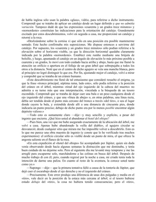 de habla inglesa sólo usan la palabra «glass», vidrio, para referirse a dicho instrumento.
Comprendí que se trataba de aplicar un catalejo desde un lugar definido y que no admitía
variación. Tampoco dudé de que las expresiones «cuarenta y un grados trece minutos» y
«nornordeste» constituían las indicaciones para la orientación del catalejo. Grandemente
excitado por estos descubrimientos, volví en seguida a casa, me proporcioné un catalejo y
retorné a la roca.
»Deslizándome sobre la cornisa vi que sólo en una posición era posible mantenerme
sentado. Este hecho confirmaba mis suposiciones. Me dispuse entonces a servirme del
catalejo. Por supuesto, los «cuarenta y un grados trece minutos» sólo podían referirse a la
elevación sobre el horizonte visible, ya que la dirección horizontal quedaba claramente
indicada por la palabra «nornordeste». Establecí este rumbo mediante una brújula de
bolsillo, y luego, apuntando el catalejo en un ángulo de elevación lo más próximo posible a
cuarenta y un grados, lo moví con todo cuidado hacia arriba y abajo, hasta que me llamó la
atención un orificio o apertura en el follaje de un gran árbol que sobrepujaba a todos los
otros a la distancia. Noté que en el centro de dicho agujero se veía una mancha blanca, pero
al principio no logré distinguir lo que era. Por fin, ajustando mejor el catalejo, volví a mirar
y comprobé que se trataba de un cráneo humano.
»Este descubrimiento me llenó de tal entusiasmo que consideré resuelto el enigma, ya
que la frase «tronco principal, séptima rama, lado este», sólo podía referirse a la posición
del cráneo en el árbol, mientras «tirad del ojo izquierdo de la cabeza del muerto» no
admitía a su turno más que una interpretación, vinculada a la búsqueda de un tesoro
escondido. Comprendí que se trataba de dejar caer una bala o un peso cualquiera desde el
ojo izquierdo del cráneo, y que una «línea de abeja» o, en otras palabras, una línea recta,
debía ser tendida desde el punto más cercano del tronco a través «del tiro», o sea el lugar
donde cayera la bala, y extendida desde allí a una distancia de cincuenta pies, donde
indicaría un punto preciso; debajo de dicho punto era por lo menos posible encontrar algún
depósito valioso.»
—Todo esto es sumamente claro —dije—y muy sencillo y explícito, a pesar del
ingenio que encierra. ¿Qué hizo usted al abandonar el hotel del obispo?
—Pues bien, una vez que me hube asegurado exactamente de la ubicación del árbol, me
volví a casa. Apenas hube abandonado la «silla del diablo», el agujero circular se
desvaneció; desde cualquier sitio que mirara me fue imposible volver a descubrirlo. Esto es
lo que me parece una obra maestra de ingenio (y conste que lo he verificado tras muchos
experimentos): el orificio circular sólo es visible desde un punto de mira, el que ofrece la
angosta saliente en el flanco de la roca.
»En esta expedición al «hotel del obispo» fui acompañado por Júpiter, quien sin duda
venía observando desde hacía algunas semanas la distracción que me dominaba, y tenía
buen cuidado de no dejarme solo. Pero al siguiente día me levanté muy temprano y me las
arreglé para escaparme solo, marchándome a las colinas en busca del árbol. Después de
mucho trabajo di con él; pero, cuando regresé por la noche a casa, mi criado tenía toda la
intención de darme una paliza. En cuanto al resto de la aventura, la conoce usted tanto
como yo.»
—Supongo —dije— que la primera tentativa falló a causa de la tontería de Júpiter, que
dejó caer el escarabajo desde el ojo derecho y no el izquierdo del cráneo.
—Precisamente. Este error produjo una diferencia de unas dos pulgadas y media en el
«tiro», vale decir en la posición de la estaca más cercana al árbol; si el tesoro hubiese
estado debajo del «tiro», la cosa no hubiera tenido consecuencias; pero el «tiro»,
 