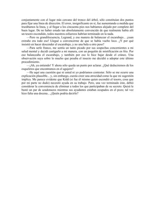 conjuntamente con el lugar más cercano del tronco del árbol, sólo constituían dos puntos
para fijar una línea de dirección. El error, insignificante en sí, fue aumentando a medida que
trazábamos la línea, y al llegar a los cincuenta pies nos habíamos alejado por completo del
buen lugar. De no haber estado tan absolutamente convencido de que realmente había allí
un tesoro escondido, todos nuestros esfuerzos habrían terminado en la nada.
—Pero su grandilocuencia, Legrand, y esa manera de balancear el escarabajo... ¡cuan
extraño era todo eso! Llegué a convencerme de que se había vuelto loco. ¿Y por qué
insistió en hacer descender el escarabajo, y no una bala u otro peso?
—Para serle franco, me sentía un tanto picado por sus sospechas concernientes a mi
salud mental y decidí castigarlo a mi manera, con un poquitín de mistificación en frío. Por
eso balanceaba el escarabajo, y también por eso lo hice bajar desde el cráneo. Una
observación suya sobre lo mucho que pesaba el insecto me decidió a adoptar este último
procedimiento.
—¡Ah, ya entiendo! Y ahora sólo queda un punto por aclarar. ¿Qué deduciremos de los
esqueletos que encontramos en el agujero?
—He aquí una cuestión que ni usted ni yo podríamos contestar. Sólo se me ocurre una
explicación plausible... y, sin embargo, cuesta creer una atrocidad como la que mi sugestión
implica. Me parece evidente que Kidd (si fue él mismo quien escondió el tesoro, cosa que
por mi parte no dudo) necesitó ayuda en su trabajo. Pero, una vez terminado éste, debió
considerar la conveniencia de eliminar a todos los que participaban de su secreto. Quizá le
bastó un par de azadonazos mientras sus ayudantes estaban ocupados en el pozo; tal vez
hizo falta una docena... ¿Quién podría decirlo?
 