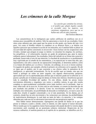 Los crímenes de la calle Morgue
La canción que cantaban las sirenas,
o el nombre que adoptó Aquiles cuando
se escondió entre las mujeres, son
cuestiones enigmáticas, pero que no se
hallan más allá de toda conjetura.
SIR THOMAS BROWNE
Las características de la inteligencia que suelen calificarse de analíticas son en sí
mismas poco susceptibles de análisis. Sólo las apreciamos a través de sus resultados. Entre
otras cosas sabemos que, para aquel que las posee en alto grado, son fuente del más vivo
goce. Así como el hombre robusto se complace en su destreza física y se deleita con
aquellos ejercicios que reclaman la acción de sus músculos, así el analista halla su placer en
esa actividad del espíritu consistente en desenredar. Goza incluso con las ocupaciones más
triviales, siempre que pongan en juego su talento. Le encantan los enigmas, los acertijos,
los jeroglíficos, y al solucionarlos muestra un grado de perspicacia que, para la mente
ordinaria, parece sobrenatural. Sus resultados, frutos del método en su forma más esencial y
profunda, tienen todo el aire de una intuición. La facultad de resolución se ve posiblemente
muy vigorizada por el estudio de las matemáticas, y en especial por su rama más alta, que,
injustamente y tan sólo a causa de sus operaciones retrógradas, se denomina análisis, como
si se tratara del análisis par excellence. Calcular, sin embargo, no es en sí mismo analizar.
Un jugador de ajedrez, por ejemplo, efectúa lo primero sin esforzarse en lo segundo. De ahí
se sigue que el ajedrez, por lo que concierne a sus efectos sobre la naturaleza de la
inteligencia, es apreciado erróneamente. No he de escribir aquí un tratado, sino que me
limito a prologar un relato un tanto singular, con algunas observaciones pasajeras;
aprovecharé por eso la oportunidad para afirmar que el máximo grado de la reflexión se ve
puesto a prueba por el modesto juego de damas en forma más intensa y beneficiosa que por
toda la estudiada frivolidad del ajedrez. En este último, donde las piezas tienen
movimientos diferentes y singulares, con varios y variables valores, lo que sólo resulta
complejo es equivocadamente confundido (error nada insólito) con lo profundo. Aquí se
trata, sobre todo, de la atención. Si ésta cede un solo instante, se comete un descuido que da
por resultado una pérdida o la derrota. Como los movimientos posibles no sólo son
múltiples sino intrincados, las posibilidades de descuido se multiplican y, en nueve casos de
cada diez, triunfa el jugador concentrado y no el más penetrante. En las damas, por el
contrario, donde hay un solo movimiento y las variaciones son mínimas, las probabilidades
de inadvertencia disminuyen, lo cual deja un tanto de lado a la atención, y las ventajas
obtenidas por cada uno de los adversarios provienen de una perspicacia superior.
Para hablar menos abstractamente, supongamos una partida de damas en la que las
piezas se reducen a cuatro y donde, como es natural, no cabe esperar el menor descuido.
Obvio resulta que (si los jugadores tienen fuerza pareja) sólo puede decidir la victoria algún
movimiento sutil, resultado de un penetrante esfuerzo intelectual. Desprovisto de los
recursos ordinarios, el analista penetra en el espíritu de su oponente, se identifica con él y
 