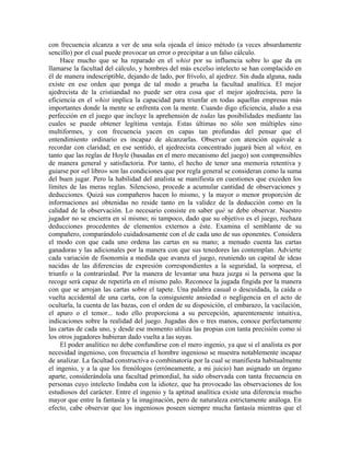 con frecuencia alcanza a ver de una sola ojeada el único método (a veces absurdamente
sencillo) por el cual puede provocar un error o precipitar a un falso cálculo.
Hace mucho que se ha reparado en el whist por su influencia sobre lo que da en
llamarse la facultad del cálculo, y hombres del más excelso intelecto se han complacido en
él de manera indescriptible, dejando de lado, por frívolo, al ajedrez. Sin duda alguna, nada
existe en ese orden que ponga de tal modo a prueba la facultad analítica. El mejor
ajedrecista de la cristiandad no puede ser otra cosa que el mejor ajedrecista, pero la
eficiencia en el whist implica la capacidad para triunfar en todas aquellas empresas más
importantes donde la mente se enfrenta con la mente. Cuando digo eficiencia, aludo a esa
perfección en el juego que incluye la aprehensión de todas las posibilidades mediante las
cuales se puede obtener legítima ventaja. Estas últimas no sólo son múltiples sino
multiformes, y con frecuencia yacen en capas tan profundas del pensar que el
entendimiento ordinario es incapaz de alcanzarlas. Observar con atención equivale a
recordar con claridad; en ese sentido, el ajedrecista concentrado jugará bien al whist, en
tanto que las reglas de Hoyle (basadas en el mero mecanismo del juego) son comprensibles
de manera general y satisfactoria. Por tanto, el hecho de tener una memoria retentiva y
guiarse por «el libro» son las condiciones que por regla general se consideran como la suma
del buen jugar. Pero la habilidad del analista se manifiesta en cuestiones que exceden los
límites de las meras reglas. Silencioso, procede a acumular cantidad de observaciones y
deducciones. Quizá sus compañeros hacen lo mismo, y la mayor o menor proporción de
informaciones así obtenidas no reside tanto en la validez de la deducción como en la
calidad de la observación. Lo necesario consiste en saber qué se debe observar. Nuestro
jugador no se encierra en sí mismo; ni tampoco, dado que su objetivo es el juego, rechaza
deducciones procedentes de elementos externos a éste. Examina el semblante de su
compañero, comparándolo cuidadosamente con el de cada uno de sus oponentes. Considera
el modo con que cada uno ordena las cartas en su mano; a menudo cuenta las cartas
ganadoras y las adicionales por la manera con que sus tenedores las contemplan. Advierte
cada variación de fisonomía a medida que avanza el juego, reuniendo un capital de ideas
nacidas de las diferencias de expresión correspondientes a la seguridad, la sorpresa, el
triunfo o la contrariedad. Por la manera de levantar una baza juzga si la persona que la
recoge será capaz de repetirla en el mismo palo. Reconoce la jugada fingida por la manera
con que se arrojan las cartas sobre el tapete. Una palabra casual o descuidada, la caída o
vuelta accidental de una carta, con la consiguiente ansiedad o negligencia en el acto de
ocultarla, la cuenta de las bazas, con el orden de su disposición, el embarazo, la vacilación,
el apuro o el temor... todo ello proporciona a su percepción, aparentemente intuitiva,
indicaciones sobre la realidad del juego. Jugadas dos o tres manos, conoce perfectamente
las cartas de cada uno, y desde ese momento utiliza las propias con tanta precisión como si
los otros jugadores hubieran dado vuelta a las suyas.
El poder analítico no debe confundirse con el mero ingenio, ya que si el analista es por
necesidad ingenioso, con frecuencia el hombre ingenioso se muestra notablemente incapaz
de analizar. La facultad constructiva o combinatoria por la cual se manifiesta habitualmente
el ingenio, y a la que los frenólogos (erróneamente, a mi juicio) han asignado un órgano
aparte, considerándola una facultad primordial, ha sido observada con tanta frecuencia en
personas cuyo intelecto lindaba con la idiotez, que ha provocado las observaciones de los
estudiosos del carácter. Entre el ingenio y la aptitud analítica existe una diferencia mucho
mayor que entre la fantasía y la imaginación, pero de naturaleza estrictamente análoga. En
efecto, cabe observar que los ingeniosos poseen siempre mucha fantasía mientras que el
 