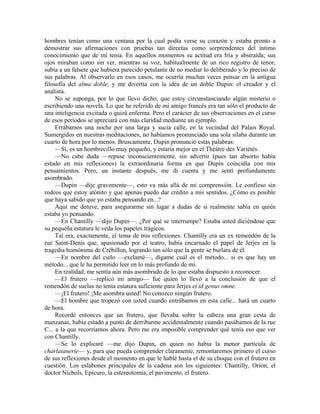 hombres tenían como una ventana por la cual podía verse su corazón y estaba pronto a
demostrar sus afirmaciones con pruebas tan directas como sorprendentes del íntimo
conocimiento que de mí tenía. En aquellos momentos su actitud era fría y abstraída; sus
ojos miraban como sin ver, mientras su voz, habitualmente de un rico registro de tenor,
subía a un falsete que hubiera parecido petulante de no mediar lo deliberado y lo preciso de
sus palabras. Al observarlo en esos casos, me ocurría muchas veces pensar en la antigua
filosofía del alma doble, y me divertía con la idea de un doble Dupin: el creador y el
analista.
No se suponga, por lo que llevo dicho, que estoy circunstanciando algún misterio o
escribiendo una novela. Lo que he referido de mi amigo francés era tan sólo el producto de
una inteligencia excitada o quizá enferma. Pero el carácter de sus observaciones en el curso
de esos períodos se apreciará con más claridad mediante un ejemplo.
Errábamos una noche por una larga y sucia calle, en la vecindad del Palais Royal.
Sumergidos en nuestras meditaciones, no habíamos pronunciado una sola sílaba durante un
cuarto de hora por lo menos. Bruscamente, Dupin pronunció estas palabras:
—Sí, es un hombrecillo muy pequeño, y estaría mejor en el Théâtre des Variétés.
—No cabe duda —repuse inconscientemente, sin advertir (pues tan absorto había
estado en mis reflexiones) la extraordinaria forma en que Dupin coincidía con mis
pensamientos. Pero, un instante después, me di cuenta y me sentí profundamente
asombrado.
—Dupin —dije gravemente—, esto va más allá de mi comprensión. Le confieso sin
rodeos que estoy atónito y que apenas puedo dar crédito a mis sentidos. ¿Cómo es posible
que haya sabido que yo estaba pensando en...?
Aquí me detuve, para asegurarme sin lugar a dudas de si realmente sabía en quién
estaba yo pensando.
—En Chantilly —dijo Dupin—. ¿Por qué se interrumpe? Estaba usted diciéndose que
su pequeña estatura le veda los papeles trágicos.
Tal era, exactamente, el tema de mis reflexiones. Chantilly era un ex remendón de la
rue Saint-Denis que, apasionado por el teatro, había encarnado el papel de Jerjes en la
tragedia homónima de Crébillon, logrando tan sólo que la gente se burlara de él.
—En nombre del cielo —exclamé—, dígame cuál es el método... si es que hay un
método... que le ha permitido leer en lo más profundo de mí.
En realidad, me sentía aún más asombrado de lo que estaba dispuesto a reconocer.
—El frutero —replicó mi amigo— fue quien lo llevó a la conclusión de que el
remendón de suelas no tenía estatura suficiente para Jerjes et id genus omne.
—¡El frutero! ¡Me asombra usted! No conozco ningún frutero.
—El hombre que tropezó con usted cuando entrábamos en esta calle... hará un cuarto
de hora.
Recordé entonces que un frutero, que llevaba sobre la cabeza una gran cesta de
manzanas, había estado a punto de derribarme accidentalmente cuando pasábamos de la rue
C... a la que recorríamos ahora. Pero me era imposible comprender qué tenía eso que ver
con Chantilly.
—Se lo explicaré —me dijo Dupin, en quien no había la menor partícula de
charlatanerie— y, para que pueda comprender claramente, remontaremos primero el curso
de sus reflexiones desde el momento en que le hablé hasta el de su choque con el frutero en
cuestión. Los eslabones principales de la cadena son los siguientes: Chantilly, Orión, el
doctor Nichols, Epicuro, la estereotomía, el pavimento, el frutero.
 