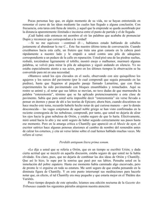 Pocas personas hay que, en algún momento de su vida, no se hayan entretenido en
remontar el curso de las ideas mediante las cuales han llegado a alguna conclusión. Con
frecuencia, esta tarea está llena de interés, y aquel que la emprende se queda asombrado por
la distancia aparentemente ilimitada e inconexa entre el punto de partida y el de llegada.
¡Cuál habrá sido entonces mi asombro al oír las palabras que acababa de pronunciar
Dupin y reconocer que correspondían a la verdad!
—Si no me equivoco —continuó él—, habíamos estado hablando de caballos
justamente al abandonar la rue C... Éste fue nuestro último tema de conversación. Cuando
cruzábamos hacia esta calle, un frutero que traía una gran canasta en la cabeza pasó
rápidamente a nuestro lado y le empaló a usted contra una pila de adoquines
correspondiente a un pedazo de la calle en reparación. Usted pisó una de las piedras sueltas,
resbaló, torciéndose ligeramente el tobillo; mostró enojo o malhumor, murmuró algunas
palabras, se volvió para mirar la pila de adoquines y siguió andando en silencio. Yo no
estaba especialmente atento a sus actos, pero en los últimos tiempos la observación se ha
convertido para mí en una necesidad.
»Mantuvo usted los ojos clavados en el suelo, observando con aire quisquilloso los
agujeros y los surcos del pavimento (por lo cual comprendí que seguía pensando en las
piedras), hasta que llegamos al pequeño pasaje llamado Lamartine, que con fines
experimentales ha sido pavimentado con bloques ensamblados y remachados. Aquí su
rostro se animó y, al notar que sus labios se movían, no tuve dudas de que murmuraba la
palabra “estereotomía”, término que se ha aplicado pretenciosamente a esta clase de
pavimento. Sabía que para usted sería imposible decir “estereotomía” sin verse llevado a
pensar en átomos y pasar de ahí a las teorías de Epicuro; ahora bien, cuando discutimos no
hace mucho este tema, recuerdo haberle hecho notar de qué curiosa manera —por lo demás
desconocida— las vagas conjeturas de aquel noble griego se han visto confirmadas en la
reciente cosmogonía de las nebulosas; comprendí, por tanto, que usted no dejaría de alzar
los ojos hacia la gran nebulosa de Orión, y estaba seguro de que lo haría. Efectivamente,
miró usted hacia lo alto y me sentí seguro de haber seguido correctamente sus pasos hasta
ese momento. Pero en la amarga crítica a Chantilly que apareció en el Musée de ayer, el
escritor satírico hace algunas penosas alusiones al cambio de nombre del remendón antes
de calzar los coturnos, y cita un verso latino sobre el cual hemos hablado muchas veces. Me
refiero al verso:
Perdidit antiquum litera prima sonum.
»Le dije a usted que se refería a Orión, que en un tiempo se escribió Urión; y dada
cierta acritud que se mezcló en aquella discusión, estaba seguro de que usted no la había
olvidado. Era claro, pues, que no dejaría de combinar las dos ideas de Orión y Chantilly.
Que así lo hizo, lo supe por la sonrisa que pasó por sus labios. Pensaba usted en la
inmolación del pobre zapatero. Hasta ese momento había caminado algo encorvado, pero
de pronto le vi erguirse en toda su estatura. Me sentí seguro de que estaba pensando en la
diminuta figura de Chantilly. Y en este punto interrumpí sus meditaciones para hacerle
notar que, en efecto, el tal Chantilly era muy pequeño y que estaría mejor en el Théâtre des
Variétés.
Poco tiempo después de este episodio, leíamos una edición nocturna de la Gazette des
Tribunaux cuando los siguientes párrafos atrajeron nuestra atención:
 